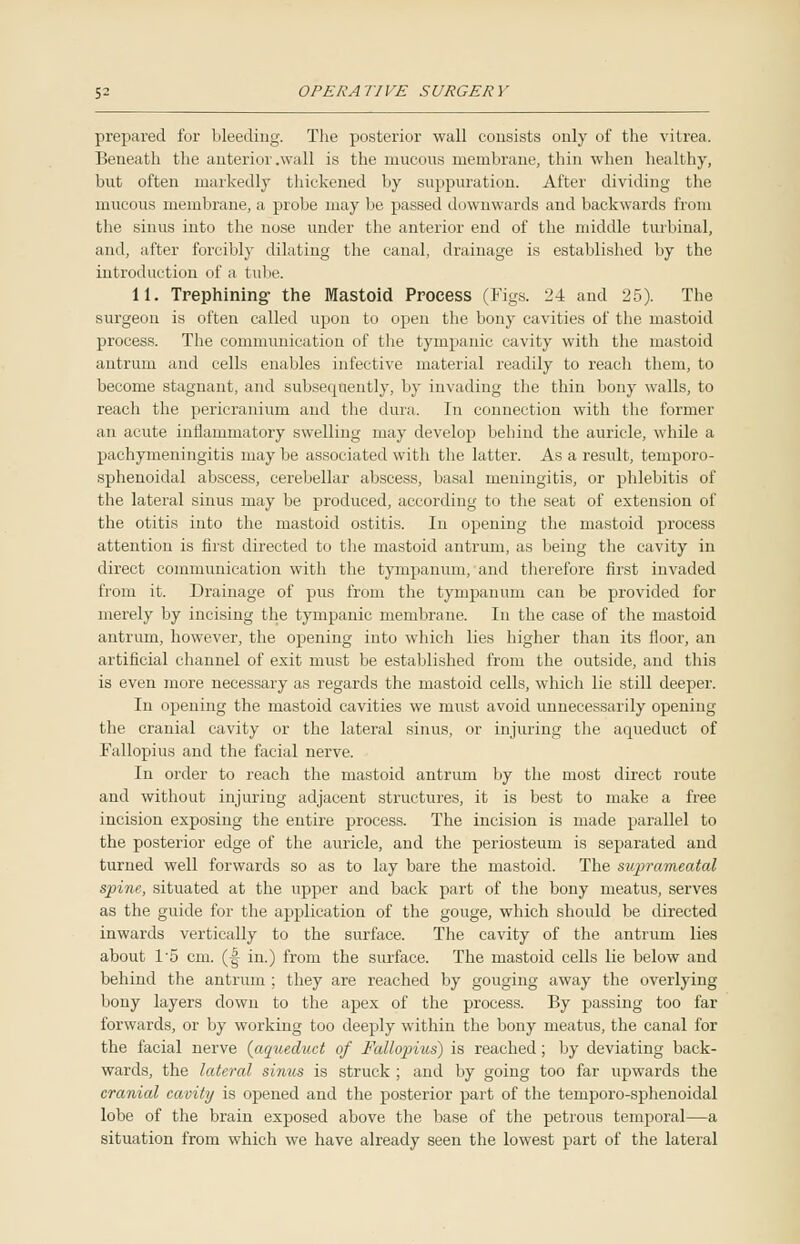 prepared for bleeding. The posterior wall consists only of the vitrea. Beneath the anterior .wall is the mucous membrane, thin when healthy, but often markedly thickened by suppuration. After dividing the mucous membrane, a probe may be passed downwards and backwards from the sinus into the nose under the anterior end of the middle turbinal, and, after forcibly dilating the canal, drainage is established by the introduction of a tube. 11. Trephining the Mastoid Process (Figs. 24 and 25). The surgeon is often called upon to open the bony cavities of the mastoid process. The communication of the tympanic cavity with the mastoid antrum and cells enables infective material readily to reach them, to become stagnant, and subsequently, by invading the thin bony walls, to reach the pericranium and the dura. In connection with the former an acute inflammatory swelling may develop behind the auricle, while a pachymeningitis may be associated with the latter. As a result, temporo- sphenoidal abscess, cerebellar abscess, basal meningitis, or phlebitis of the lateral sinus may be produced, according to the seat of extension of the otitis into the mastoid ostitis. In opening the mastoid process attention is first directed to the mastoid antrum, as being the cavity in direct communication with the tympanum, and therefore first invaded from it. Drainage of pus from the tympanum can be provided for merely by incising the tympanic membrane. In the case of the mastoid antrum, however, the opening into which lies higher than its floor, an artificial channel of exit must be established from the outside, and this is even more necessary as regards the mastoid cells, which lie still deeper. In opening the mastoid cavities we must avoid unnecessarily opening the cranial cavity or the lateral sinus, or injuring the aqueduct of Fallopius and the facial nerve. In order to reach the mastoid antrum by the most direct route and without injuring adjacent structures, it is best to make a free incision exposing the entire process. The incision is made parallel to the posterior edge of the auricle, and the periosteum is separated and turned well forwards so as to lay bare the mastoid. The suprameatal spine, situated at the upper and back part of the bony meatus, serves as the guide for the application of the gouge, which should be directed inwards vertically to the surface. The cavity of the antrum lies about 1*5 cm. (|j- in.) from the surface. The mastoid cells lie below and behind the antrum ; they are reached by gouging away the overlying bony layers down to the apex of the process. By passing too far forwards, or by working too deeply within the bony meatus, the canal for the facial nerve {aqueduct of Fallopius) is reached; by deviating back- wards, the lateral sinus is struck ; and by going too far upwards the cranial cavity is opened and the posterior part of the temporo-sphenoidal lobe of the brain exposed above the base of the petrous temporal—a situation from which we have already seen the lowest part of the lateral