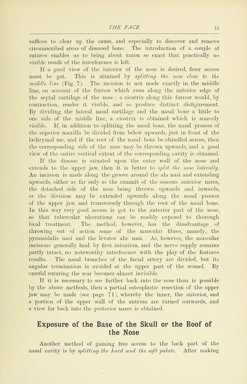 suffices to clear up the cause, and especially to discover and remove circumscribed areas of diseased bone. The introduction of a couple of sutures enables us to bring about union so exact that practically no visible result of the interference is left. If a good view of the interior of the nose is desired, freer access must be got. This is attained by splitting the nose close to the middle line (Fig. 7). The incision is not made exactly in the middle line, on account of the furrow which runs along the anterior edge of the septal cartilage of the nose; a cicatrix along this furrow would, by contraction, render it visible, and so produce distinct disfigurement. By dividing the lateral nasal cartilage and the nasal bone a little to one side of the middle line, a cicatrix is obtained which is scarcely visible. If, in addition to splitting the nasal bone, the nasal process of the superior maxilla be divided from below upwards, just in front of the lachrymal sac, and if the root of the nasal bone be chiselled across, then the corresponding side of the nose may be thrown upwards, and a good view of the entire vertical extent of the corresponding cavity is obtained. If the disease is situated upon the outer wall of the nose and extends to the upper jaw, then it is better to split the nose laterally. An incision is made along the groove around the ala nasi and extending upwards, either as far only as the summit of the osseous anterior nares, the detached side of the nose being thrown upwards and inwards, or the division may be extended upwards along the nasal process of the upper jaw, and transversely through the root of the nasal bone. In this way very good access is got to the anterior part of the nose, so that tubercular ulcerations can be readily exposed to thorough local treatment. The method, however, has the disadvantage of throwing out of action some of the muscular fibres, namely, the pyramidalis nasi and the levator alse nasi. As, however, the muscular incisions generally heal by first intention, and the nerve supply remains partly intact, no noteworthy interference with the play of the features results. The nasal branches of the facial artery are divided, but its angular termination is avoided at the upper part of the wound. By careful suturing the scar becomes almost invisible. If it is necessary to see farther back into the nose than is possible by the above methods, then a partial osteoplastic resection of the upper jaw may be made (see page 71), whereby the inner, the anterior, and a portion of the upper wall of the antrum are turned outwards, and a view far back into the posterior nares is obtained. Exposure of the Base of the Skull or the Roof of the Nose Another method of gaining free access to the back part of the nasal cavity is by splitting the hard and the soft palate. After making