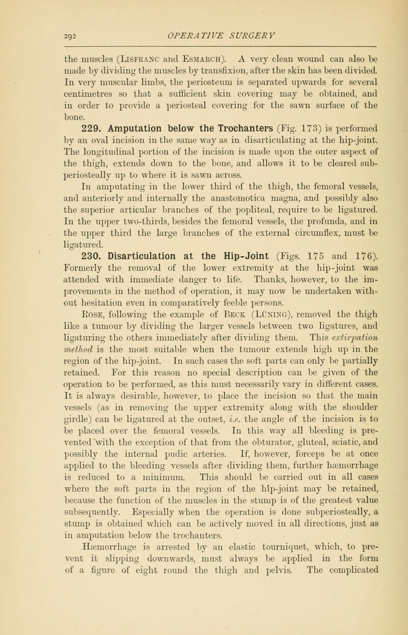 the muscles (Lisfranc and Esmarch). A very clean wound can also be made by dividing the muscles by transfixion, after the skin has been divided. In very muscular limbs, the periosteum is separated upwards for several centimetres so that a sufficient skin covering may be obtained, and in order to provide a periosteal covering for the sawn surface of the bone. 229. Amputation below the Trochanters (Fig. 173) is performed by an oval incision in the same way as in disarticulating at the hip-joint. The longitudinal portion of the incision is made upon the outer aspect of the thigh, extends down to the bone, and allows it to lie cleared sub- periosteally up to where it is sawn across. In amputating in the lower third of the thigh, the femoral vessels, and anteriorly and internally the anastomotica magna, and possibly also the superior articular branches of the popliteal, require to be ligatured. In the upper two-thirds, besides the femoral vessels, the profunda, and in the upper third the large branches of the external circumflex, must be ligatured. 230. Disarticulation at the Hip-Joint (Figs. 175 and 176). Formerly the removal of the lower extremity at the hip-joint was attended with immediate clanger to life. Thanks, however, to the im- provements in the method of operation, it may now be undertaken with- out hesitation even in comparatively feeble persons. Eose, following the example of Beck (Luning), removed the thigh like a tumour by dividing the larger vessels between two ligatures, and ligaturing the others immediately after dividing them. This extirpation method is the most suitable when the tumour extends high up in the region of the hip-joint. In such cases the soft parts can only be partially retained. For this reason no special description can be given of the operation to be performed, as this must necessarily vary in different cases. It is always desirable, however, to place the incision so that the main vessels (as in removing the upper extremity along with the shoulder girdle) can be ligatured at the outset, i.e. the angle of the incision is to be placed over the femoral vessels. In this way all bleeding is pre- vented 'with the exception of that from the obturator, gluteal, sciatic, and possibly the internal pudic arteries. If, however, forceps be at once applied to the bleeding vessels after dividing them, further hemorrhage is reduced to a minimum. This should be carried out in all cases where the soft parts in the region of the hip-joint may be retained, because the function of the muscles in the stump is of the greatest value subsequently. Especially when the operation is done subperiosteally, a stump is obtained which can be actively moved in all directions, just as in amputation below the trochanters. Haemorrhage is arrested by an elastic tourniquet, which, to pre- vent it slipping downwards, must always be applied in the form of a figure of eight round the thigh and pelvis. The complicated