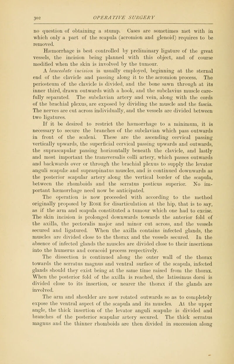 no question of obtaining a stump. Cases are sometimes met with in which only a part of the scapula (acromion and glenoid) requires to be removed. Hemorrhage is best controlled by preliminary ligature of the great vessels, the incision being planned with this object, and of course modified when the skin is involved by the tumour. A lanceolate incision is usually employed, beginning at the sternal end of the clavicle and passing along it to the acromion process. The periosteum of the clavicle is divided, and the bone sawn through at its inner third, drawn outwards with a hook, and the subclavius muscle care- fully separated. The subclavian artery and vein, along with the cords of the brachial plexus, are exposed by dividing the muscle and the fascia. The nerves are cut across individually, and the vessels are divided between two ligatures. If it be desired to restrict the hemorrhage to a minimum, it is necessary to secure the branches of the subclavian which pass outwards in front of the scaleni. These are the ascending cervical passing vertically upwards, the superficial cervical passing upwards and outwards, the suprascapular passing horizontally beneath the clavicle, and lastly and most important the transversalis colli artery, which passes outwards and backwards over or through the brachial plexus to supply the levator anguli scapulae and supraspinatus muscles, and is continued downwards as the posterior scapular artery along the vertical border of the scapula, between the rhomboids and the serratus posticus superior. No im- portant hemorrhage need now be anticipated. The operation is now proceeded with according to the method originally proposed by Eose for disarticulation at the hip, that is to say, as if the arm and scapida constituted a tumour which one had to excise. The skin incision is prolonged downwards towards the anterior fold of the axilla, the pectoralis major and minor cut across, and the vessels secured and ligatured. When the axilla contains infected glands, the muscles are divided close to the thorax and the vessels secured. In the absence of infected glands the muscles are divided close to their insertions into the humerus and coracoid process respectively. The dissection is continued along the outer wall of the thorax towards the serratus magnus and ventral surface of the scapula, infected glands should they exist being at the same time raised from the thorax. When the posterior fold of the axilla is reached, the latissimus dorsi is divided close to its insertion, or nearer the thorax if the glands are involved. The arm and shoulder are now rotated outwards so as to completely expose the ventral aspect of the scapula and its muscles. At the upper angle, the thick insertion of the levator anguli scapulae is divided and branches of the posterior scapular artery secured. The thick serratus magnus and the thinner rhomboids are then divided in succession along
