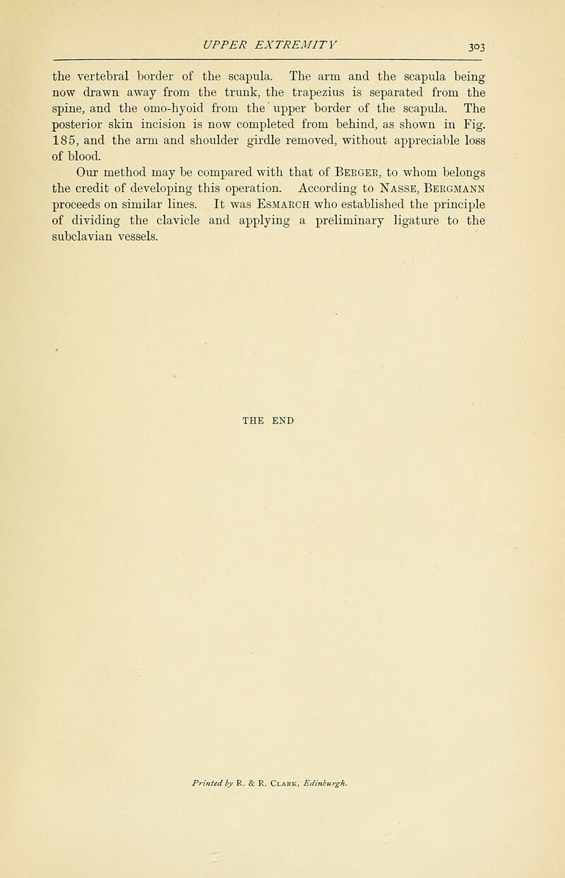 the vertebral border of the scapula. The arm and the scapula being now drawn away from the trunk, the trapezius is separated from the spine, and the omo-hyoid from the' upper border of the scapula. The posterior skin incision is now completed from behind, as shown in Fig. 185, and the arm and shoulder girdle removed, without appreciable loss of blood. Our method may be compared with that of Beegeb, to whom belongs the credit of developing this operation. According to Nasse, Beegmann proceeds on similar lines. It was Esmaech who established the principle of dividing the clavicle and applying a preliminary ligature to the subclavian vessels. Printed by R. & R. Cl
