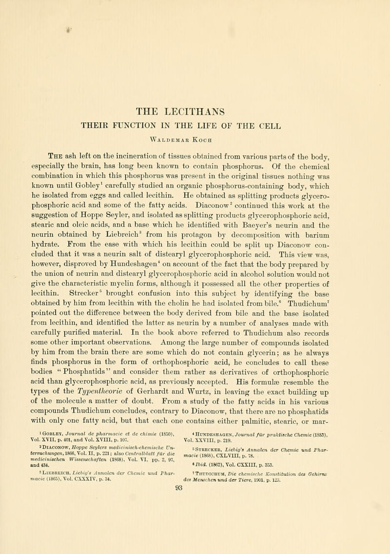 THE LECITHANS THEIR FUNCTION IN THE LIFE OF THE CELL Waldemar Koch The ash left on the incineration of tissues obtained from various parts of the body, especially the brain, has long been known to contain phosphorus. Of the chemical combination in which this phosphorus was present in the original tissues nothing was known until Gobley' carefully studied an organic phosphorus-containing body, which he isolated from eggs and called lecithin. He obtained as splitting products glycero- phosphoric acid and some of the fatty acids. Diaconow^ continued this work at the suggestion of Hoppe Seyler, and isolated as splitting products glycerophosphoric acid, stearic and oleic acids, and a base which he identified with Baeyer's neurin and the neurin obtained by Liebreich'' from his protagon by decomposition with barium hydrate. From the ease with which his lecithin could be split up Diaconow con- cluded that it was a neurin salt of distearyl glycerophosphoric acid. This view was, however, disproved by Hundeshagen^ on account of the fact that the body prepared by the union of neurin and distearyl glycerophosphoric acid in alcohol solution would not give the characteristic myelin forms, although it possessed all the other properties of lecithin. Strecker*^ brought confusion into this subject by identifying the base obtained by him from lecithin with the cholin he had isolated from bile.° Thudichum' pointed out the difference between the body derived from bile and the base isolated from lecithin, and identified the latter as neurin by a number of analyses made with carefully purified material. In the book above referred to Thudichum also records some other important observations. Among the large number of compounds isolated by him from the brain there are some which do not contain glycerin; as he always finds phosphorus in the form of orthophosphoric acid, he concludes to call these bodies  Pho.sphatids and consider them rather as derivatives of orthophosphoric acid than glycerophosphoric acid, as previously accepted. His formulse resemble the types of the Typentheorie of Gerhardt and Wurtz, in leaving the exact building up of the molecule a matter of doubt. From a study of the fatty acids in his various compounds Thudichum concludes, contrary to Diaconow, that there are no i^hosphatids with only one fatty acid, but that each one contains either palmitic, stearic, or mar- I Gobley, Journal de pharmacie et de chimie (1850), «Hdndeshaqen,/oumaI/«r profc««c7ie CAemie (1SS3), Vol. XVII, p. 401, and Vol. XVIII, p. 107. Vol. XXVIII, p. 219. ^Diaconow, Hoppe SeyJers medicinUch^hemische Un- sStreckee, Liebig-, Annalen der Chemie und Fhar- tersuchungen,lS66,\o\.Il, p. 221; also Centralblatt far die macie (186S) CXLVIII p 18 medicinischen WUsenschaften (1868), Vol. VI, pp. 2, 97, ' ■ P. • and 434. ' Ibid. (1862), Vol. CXSIII, p. 353. 'LiEBREICH, Licbig's Annalen der Chemie und Fhar- 'Thttbichcm, Die chcmische Konstitution des GeMms macie (1865), Vol. CXXXIV, p. 34. des Menschen und der Tiere, 1901. p. 123.