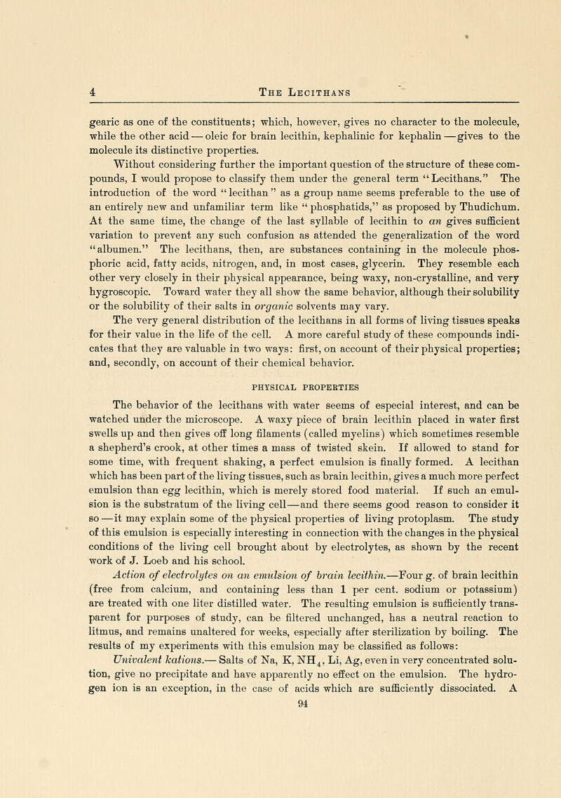 gearic as one of the constituents; which, however, gives no character to the molecule, while the other acid — oleic for brain lecithin, kephalinic for kephalin—gives to the molecule its distinctive properties. Without considering further the important question of the structure of these com- pounds, I would propose to classify them under the general term Lecithans. The introduction of the word  lecithan  as a group name seems preferable to the use of an entirely new and unfamiliar term like  phosphatids, as proposed by Thudichum. At the same time, the change of the last syllable of lecithin to an gives sufficient variation to prevent any such confusion as attended the generalization of the word albumen. The lecithans, then, are substances containing in the molecule phos- phoric acid, fatty acids, nitrogen, and, in most cases, glycerin. They resemble each other very closely in their physical appearance, being waxy, non-crystalline, and very hygroscopic. Toward water they all show the same behavior, although their solubility or the solubility of their salts in organic solvents may vary. The very general distribution of the lecithans in all forms of living tissues speaks for their value in the life of the cell. A more careful study of these compounds indi- cates that they are valuable in two ways: first, on account of their physical properties; and, secondly, on account of their chemical behavior. PHYSICAL PEOPEKTIES The behavior of the lecithans with water seems of especial interest, and can be watched under the microscope. A waxy piece of brain lecithin placed in water first swells up and then gives off long filaments (called myelins) which sometimes resemble a shepherd's crook, at other times a mass of twisted skein. If allowed to stand for some time, with frequent shaking, a perfect emulsion is finally formed. A lecithan which has been part of the living tissues, such as brain lecithin, gives a much more perfect emulsion than egg lecithin, which is merely stored food material. If such an emul- sion is the substratum of the living cell—and there seems good reason to consider it so —it may explain some of the physical properties of living protoplasm. The study of this emulsion is especially interesting in connection with the changes in the physical conditions of the living cell brought about by electrolytes, as shown by the recent work of J. Loeb and his school. Action of electrolytes on an emulsion of brain lecithin.—Four g. of brain lecithin (free from calcium, and containing less than 1 per cent, sodium or potassium) are treated with one liter distilled water. The resulting emulsion is sufficiently trans- parent for purposes of study, can be filtered unchanged, has a neutral reaction to litmus, and remains unaltered for weeks, especially after sterilization by boiling. The results of my experiments with this emulsion may be classified as follows: Univalent kations.— Salts of Na, K, NH4, Li, Ag, even in very concentrated solu- tion, give no precipitate and have apparently no effect on the emulsion. The hydro- gen ion is an exception, in the case of acids which are sufficiently dissociated. A