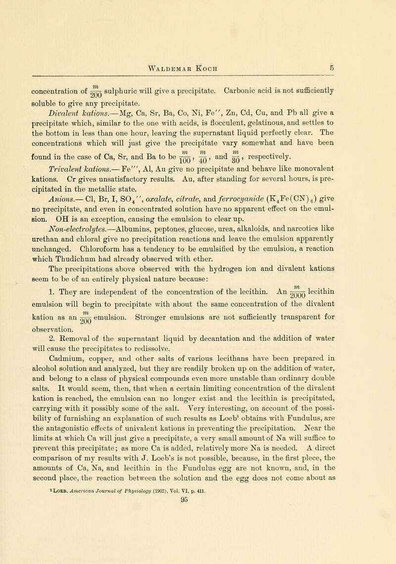 concentration of ^ttk sulphuric will give a precipitate. Carbonic acid is not BuflSciently soluble to give any precipitate. Divalent kations.—Mg, Ca, Sr, Ba, Co, Ni, Fe, Zn, Cd, Cu, and Pb all give a precipitate which, similar to the one with acids, is flocculent, gelatinous, and settles to the bottom in less than one hour, leaving the supernatant liquid perfectly clear. The concentrations which will just give the precipitate vary somewhat and have been found in the case of Ca, Sr, and Ba to be jrr^ , tt: , and stj j respectively. Trivalent kations.— Fe', Al, Au give no precipitate and behave like monovalent kations. Cr gives unsatisfactory results. Au, after standing for several hours, is pre- cipitated in the metallic state. Am'ons.— CI, Br, I, SO4, oxalate, citrate, and ferrocyanide (K4Fe(CN)5) give no precipitate, and even in concentrated solution have no apparent effect on the emul- sion. OH is an exception, causing the emulsion to clear up. Non-electrolytes.—Albumins, peptones, glucose, urea, alkaloids, and narcotics like urethan and chloral give no precipitation reactions and leave the emulsion apparently unchanged. Chloroform has a tendency to be emulsified by the emulsion, a reaction which Thudichum had already observed with ether. The precipitations above observed with the hydrogen ion and divalent kations seem to be of an entirely physical nature because: 1. They are independent of the concentration of the lecithin. An nnnr. lecithin emulsion will begin to precipitate with about the same concentration of the divalent kation as an ^j=j7; emulsion. Stronger emulsions are not sufficiently transparent for observation. 2. Removal of the supernatant liquid by decantation and the addition of water will cause the precipitates to redissolve. Cadmium, copper, and other salts of various lecithans have been prepared in alcohol solution and analyzed, but they are readily broken up on the addition of water, and belong to a class of physical compounds even more unstable than ordinary double salts. It would seem, then, that when a certain limiting concentration of the divalent kation is reached, the emulsion can no longer exist and the lecithin is precipitated, carrying with it possibly some of the salt. Very interesting, on account of the possi- bility of furnishing an explanation of such results as Loeb' obtains with Fundulus, are the antagonistic effects of univalent kations in preventing the precipitation. Near the limits at which Ca will just give a precipitate, a very small amount of Na will suffice to prevent this precipitate; as more Ca is added, relatively more Na is needed. A direct comparison of my results with J. Loeb's is not possible, because, in the first piece, the amounts of Ca, Na, and lecithin in the Fundulus egg are not known, and, in the second place, the reaction between the solution and the egg does not come about as 8L0EB, American Journal of Physiology (1902), Vol. VI, p. ill.