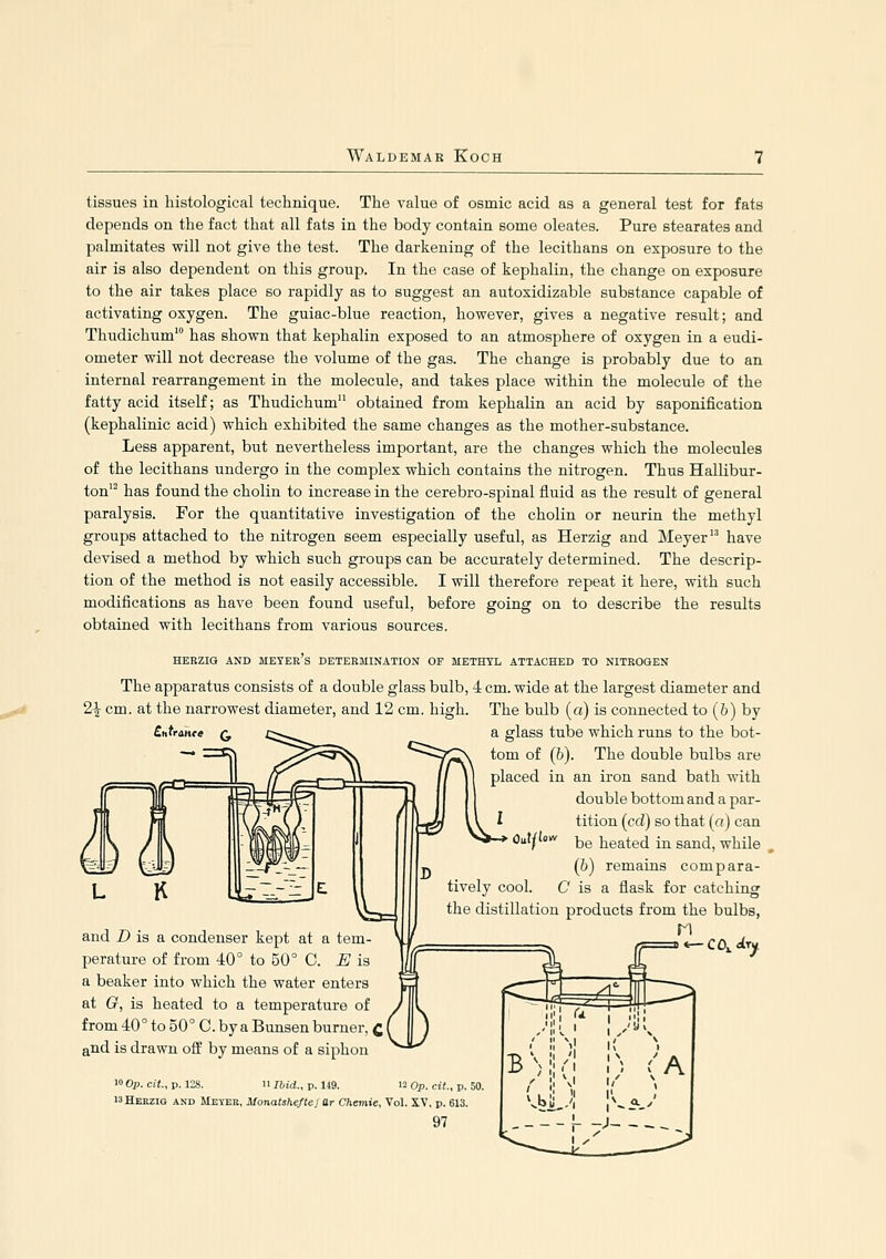 tissues in histological technique. The value of osmic acid as a general test for fats depends on the fact that all fats in the body contain some oleates. Pure stearates and palmitates will not give the test. The darkening of the lecithans on exposure to the air is also dependent on this group. In the case of kephalin, the change on exposure to the air takes place so rapidly as to suggest an autoxidizable substance capable of activating oxygen. The guiac-blue reaction, however, gives a negative result; and Thudichum' has shown that kephalin exposed to an atmosphere of oxygen in a eudi- ometer will not decrease the volume of the gas. The change is probably due to an internal rearrangement in the molecule, and takes place within the molecule of the fatty acid itself; as Thudichum obtained from kephalin an acid by saponification (kephalinic acid) which exhibited the same changes as the mother-substance. Less apparent, but nevertheless important, are the changes which the molecules of the lecithans undergo in the complex which contains the nitrogen. Thus Hallibur- ton' has found the cholin to increase in the cerebro-spinal fluid as the result of general paralysis. For the quantitative investigation of the cholin or neurin the methyl groups attached to the nitrogen seem especially useful, as Herzig and Meyer have devised a method by which such groups can be accurately determined. The descrip- tion of the method is not easily accessible. I will therefore repeat it here, with such modifications as have been found useful, before going on to describe the results obtained with lecithans from various sources. HEEZIG AND MEYER S DETERMINATION OF METHYL ATTACHED TO NITROGEN The apparatus consists of a double glass bulb, 4 cm. wide at the largest diameter and 2^ cm. at the narrowest diameter, and 12 cm. high. The bulb (a) is connected to (6) by a glass tube which runs to the bot- tom of (6). The double bulbs are placed in an iron sand bath with double bottom and a par- l tition (cd) so that (a) can •^'/'^ be heated in sand, while (b) remains compara- tively cool. C is a flask for catching the distillation products from the bulbs, and D is a condenser kept at a tem- \j ,,, ^^ j^ perature of from 40° to 50° C. E is  ^ '' a beaker into which the water enters at G, is heated to a temperature of from 40° to 50° C. by a Bunsen burner, Q and is drawn off by means of a siphon 10 Op. cit, p. 128. n Ibid., p. U9. 12 Op. cit., p. 50. 13 Herzig and Ueyee, Monatshefteiar Chemie, Vol. XV, p. 613.
