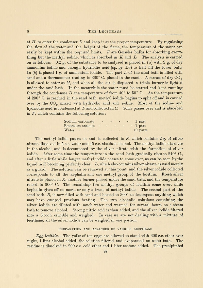 at H, to enter the condenser D and keep it at tlie proper temperature. By regulating the flow of the water and the height of the flame, the temperature of the water can easily be kept within the required limits. F are Geissler bulbs for absorbing every- thing but the methyl iodide, which is absorbed in K and L. The analysis is carried on as follows: 0.2 g. of the substance to be analyzed is placed in (a) with 2 g. of dry ammoniun iodide and enough hydriodic acid (sp. gr. 1.6) to half fill the lower bulb. In (6) is placed 1 g. of ammonium iodide. The part A of the sand bath is filled with sand and a thermometer reading to 360° C. placed in the sand. A stream of dry COg is allowed to enter at M, and when all the air is displaced, a triple burner is lighted under the sand bath. In the meanwhile the water must be started and kept running through the condenser D at a temperature of from 40° to 50° C. As the temperature of 200° C. is reached in the sand bath, methyl iodide begins to split off and is carried over by the COg mixed with hydriodic acid and iodine. Most of the iodine and hydriodic acid is condensed at D and collected in C. Some passes over and is absorbed in F, which contains the following solution: Sodimn carbonate - . . . \ -paxi Potassium arsenite 1 part Water 10 parts The methyl iodide passes on and is collected in K, which contains 2 g. of silver nitrate dissolved in 5 c.c. water and 45 c.c. absolute alcohol. The methyl iodide dissolves in the alcohol, and is decomposed by the silver nitrate with the formation of silver iodide. After some time the temperature in the sand bath gradually rises to 240° C, and after a little while longer methyl iodide ceases to come over, as can be seen by the liquid in -Kbecoming perfectly clear. L, which also contains silver nitrate, is used merely as a guard. The solution can be removed at this point, and the silver iodide collected corresponds to all the kephalin and one methyl group of the lecithin. Fresh silver nitrate is placed in K, another burner placed under the sand bath, and the temperature raised to 300° 0. The remaining two methyl groups of lecithin come over, while kephalin gives off no more, or only a trace, of methyl iodide. The second part of the sand bath, B, is now filled with sand and heated to 800° to decompose anything which may have escaped previous heating. The two alcoholic solutions containing the silver iodide are diluted with much water and warmed for several hours on a steam bath to remove alcohol. Strong nitric acid is then added, and the silver iodide filtered into a Gooch crucible and weighed. In case we are not dealing with a mixture of lecithans, all the silver iodide can be weighed in one portion. PEEPAEATION AND ANALYSES OF VAEIOUS LECITHANS Egg lecitMn.—The yolks of ten eggs are allowed to stand with 600 c.c. ether over night, 1 liter alcohol added, the solution filtered and evaporated on water bath. The residue is dissolved in 200 c.c. cold ether and 1 liter acetone added. The precipitated