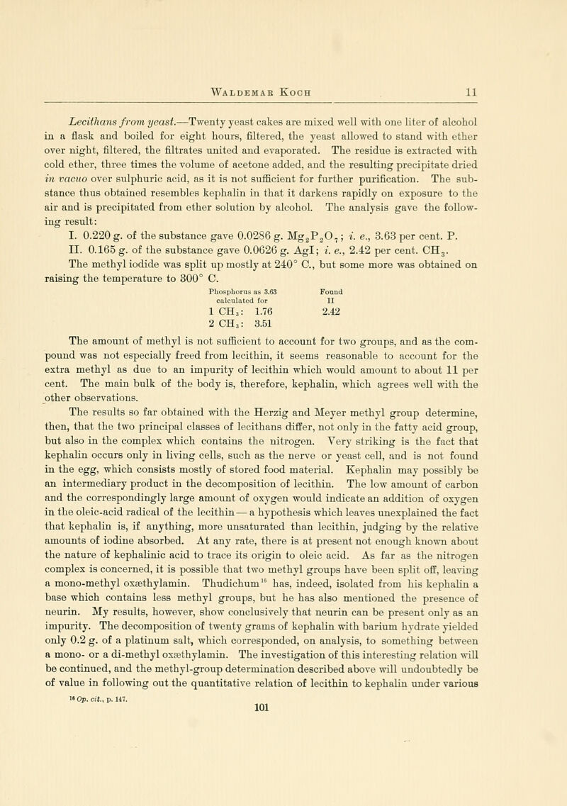 Lecifhans from yeast.—Twenty yeast cakes are mixed well with one liter of alcohol in a flask and boiled for eight hours, filtered, the yeast allowed to stand with ether over night, filtered, the filtrates united and evaporated. The residue is extracted with cold ether, three times the volume of acetone added, and the resulting precipitate dried in vacuo over sulphuric acid, as it is not sufficient for further purification. The sub- stance thus obtained resembles kephalin in that it darkens rapidly on exposure to the air and is precipitated from ether solution by alcohol. The analysis gave the follow- ing result: I. 0.220 g. of the substance gave 0.0286 g. Mg^PgO,; i. e., 3.63 per cent. P. II. 0.165 g. of the substance gave 0.0626 g. Agl; i. e., 2.42 per cent. CH3. The methyl iodide was split up mostly at 240° C, but some more was obtained on raising the temperature to 300° C. Phosphorus as 3.63 Fonnd calculated for II 1 CH3: 1.76 2.42 2 CH3: 3.51 The amount of methyl is not sufficient to account for two groups, and as the com- pound was not especially freed from lecithin, it seems reasonable to account for the extra methyl as due to an impurity of lecithin which would amount to about 11 per cent. The main bulk of the body is, therefore, kephalin, which agrees well with the other observations. The results so far obtained with the Herzig and Meyer methyl group determine, then, that the two principal classes of lecithans differ, not only in the fatty acid group, but also in the complex which contains the nitrogen. Very striking is the fact that kephalin occurs only in living cells, such as the nerve or yeast cell, and is not found in the egg, which consists mostly of stored food material. Kephalin may possibly be an intermediary product in the decomposition of lecithin. The low amount of carbon and the correspondingly large amount of oxygen would indicate an addition of oxygen in the oleic-acid radical of the lecithin— a hypothesis which leaves unexplained the fact that kephalin is, if anything, more unsaturated than lecithin, judging by the relative amounts of iodine absorbed. At any rate, there is at present not enough known about the nature of kephalinic acid to trace its origin to oleic acid. As far as the nitrogen complex is concerned, it is possible that two methyl groups have been split off, leaving a mono-methyl oxsethylamin. Thudichum' has, indeed, isolated from his kephalin a base which contains less methyl groups, but he has also mentioned the presence of neurin. My results, however, show conclusively that neurin can be present only as an impurity. The decomposition of twenty grams of kephalin with barium hydrate yielded only 0.2 g. of a platinum salt, which corresponded, on analysis, to something between a mono- or a di-methyl oxrethylamin. The investigation of this interesting relation will be continued, and the methyl-group determination described above will undoubtedly be of value in following out the quantitative relation of lecithin to kephalin under various  Op. cit., p. 147.