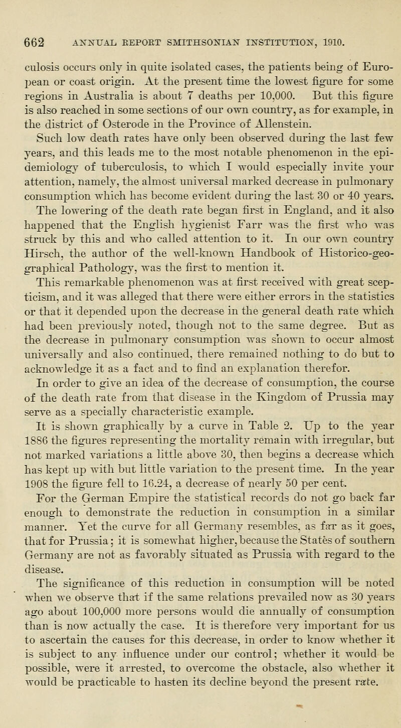 culosis occurs only in C|uite isolated cases, the patients being of Euro- j)eaii or coast origin. At the present time the lowest figure for some regions in Australia is about 7 deaths per 10.000. But this figure is also reached in some sections of our own country, as for example, in the district of Osterode in the Province of Allenstein. Such low death rates have only been observed during the last few years, and this leads me to the most notable phenomenon in the epi- demiology of tuberculosis, to which I would esj^ecially invite your attention, namely, the almost universal marked decrease in pulmonary consumption which has become evident during the last 30 or 40 years. The lowering of the death rate began first in England, and it also happened that the English hygienist Farr was the first who was struck by this and who called attention to it. In our own country Hirsch. the author of the well-known Handbook of Historico-geo- graphical Pathology, was the first to mention it. This remarkable phenomenon was at first received with great scep- ticism, and it was alleged that there were either errors in the statistics or that it depended upon the decrease in the general death rate which had been previously noted, though not to the same clegTee. But as the decrease in pulmonary constmiption was sliown to occur almost universally and also continued, there remained nothing to do but to acknowledge it as a fact and to find an explanation therefor. In order to give an idea of the decrease of consumption, the course of the death rate from that disease in the Kingdom of Prussia may serve as a specially characteristic example. It is shown graphically by a curve in Table 2. Up to the year 1886 the figures representing the mortality remain with irregular, but not marked variations a little above 30, then begins a decrease which has kept up with but little variation to the present time. In the year 1908 the figure fell to 16.2-1, a decrease of nearly 50 jper cent. For the German Empire the statistical records do not go back far enough to demonstrate the reduction in consumption in a similar manner. Yet the curve for all Germany resembles, as far as it goes, that for Prussia; it is somewhat higher, because the States of southern Germany are not as favorably situated as Prussia with regard to the disease. The significance of this reduction in consumption will be noted when we observe that if the same relations prevailed now as 30 years ago about 100,000 more persons wotild die annually of consumption than is now actually the case. It is therefore very important for us to ascertain the causes for this decrease, in order to know whether it is subject to any influence under our control: whether it wotild be possible, were it arrested, to overcome the obstacle, also whether it would be practicable to hasten its decline beyond the present rate.