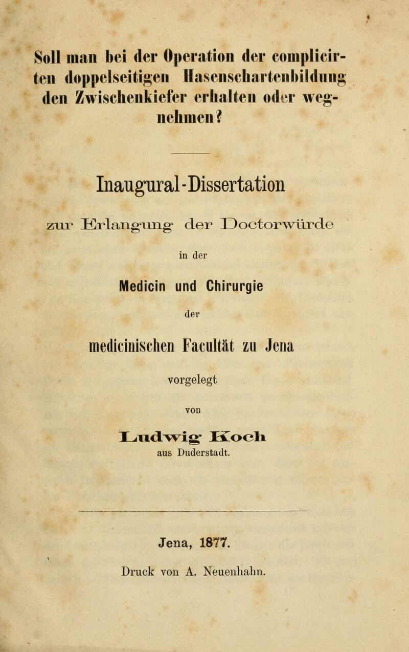 Soll man bei der Operation der coniplicir- ten doppelseitigen Uasenschartenhildnng den Zwischenkiefer erhalten odrr weg- nehmen? Inaugural ■ Dissertation ziii Krlangung' der Doctorwürde in der Medicin und Chirurgie der mediciiiischen Facultät zu Jena vorgelegt von aus Duderstadt. Jena, 1877. Druck von A. Neuenhalm.