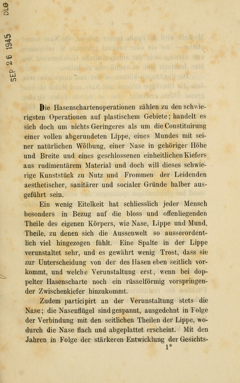 Die Hasenschartenoperationen zählen zu den schwie- rigsten Operationen auf plastischem Gebiete; handelt es sich doch um nichts Geringeres als um die Constituirung einer vollen abgerundeten Lippe, eines Mundes mit sei- ner natürlichen Wölbung, einer Nase in gehöriger Höhe und Breite und eines geschlossenen einheitlichen Kiefers aus rudimentärem Material und doch will dieses schwie- rige Kunststück zu Nutz und Frommen der Leidenden aesthetischer, sanitärer und socialer Gründe halber aus- geführt sein. Ein wenig Eitelkeit hat schliesslich jeder Mensch besonders in Bezug auf die bloss und offenhegenden Theile des eigenen Körpers, wie Nase, Lippe und Mund, Theile, zu denen sich die Aussenwelt so ausserordent- lich viel hingezogen fühlt. Eine Spalte in der Lippe verunstaltet sehr, und es gewährt wenig Trost, dass sie zur Unterscheidung von der des Hasen eben seithch vor- kommt, und welche Verunstaltung erst, wenn bei dop- pelter Hasenscharte noch ein rüsselförmig vorspringen- der Zwischenkiefer hinzukommt. Zudem participirt an der Verunstaltung stets die Nase; die Nasenflügel sind gespannt, ausgedehnt in Folge der Verbindung mit den seithchen Theilen der Lippe, wo- durch die Nase flach und abgeplattet erscheint. Mit den Jahren in Folge der stärkeren Entwicklung der Gesichts- 1*