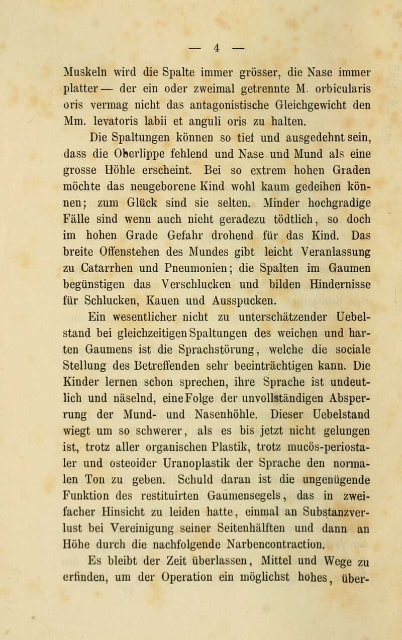 Muskeln wird die Spalte immer grösser, die Nase immer platter— der ein oder zweimal getrennte M. orbicularis oris vermag nicht das antagonistische Gleichgewicht den Mm. levatoris labii et anguli oris zu halten. Die Spaltungen können so tief und ausgedehnt sein, dass die Oberlippe fehlend und Nase und Mund als eine grosse Höhle erscheint. Bei so extrem hohen Graden möchte das neugeborene Kind wohl kaum gedeihen kön- nen; zum Glück sind sie selten. Minder hochgradige Fälle sind wenn auch nicht geradezu tödtlich, so doch im hohen Grade Gefahr drohend für das Kind. Das breite Offenstehen des Mundes gibt leicht Veranlassung zu Catarrhen und Pneumonien; die Spalten im Gaumen begünstigen das Verschlucken und bilden Hindernisse für Schlucken, Kauen und Ausspucken. Ein wesentlicher nicht zu unterschätzender üebel- stand bei gleichzeitigen Spaltungen des weichen und har- ten Gaumens ist die Sprachstörung, welche die sociale Stellung des Betreffenden sehr beeinträchtigen kann. Die Kinder lernen schon sprechen, ihre Sprache ist undeut- lich und näselnd, eine Folge der unvollständigen Absper- rung der Mund- und Nasenhöhle. Dieser üebelstand wiegt um so schwerer, als es bis jetzt nicht gelungen ist, trotz aller organischen Plastik, trotz mucös-periosta- 1er und osteoider Uranoplastik der Sprache den norma- len Ton zu geben. Schuld daran ist die ungenügende Funktion des restituirten Gaumensegels, das in zwei- facher Hinsicht zu leiden hatte, einmal an Substanzver- lust bei Vereinigung seiner Seitenhälften und dann an Höhe durch die nachfolgende Narbencontraction. Es bleibt der Zeit überlassen, Mittel und Wege zu erfinden, um der Operation ein möglichst hohes, über-