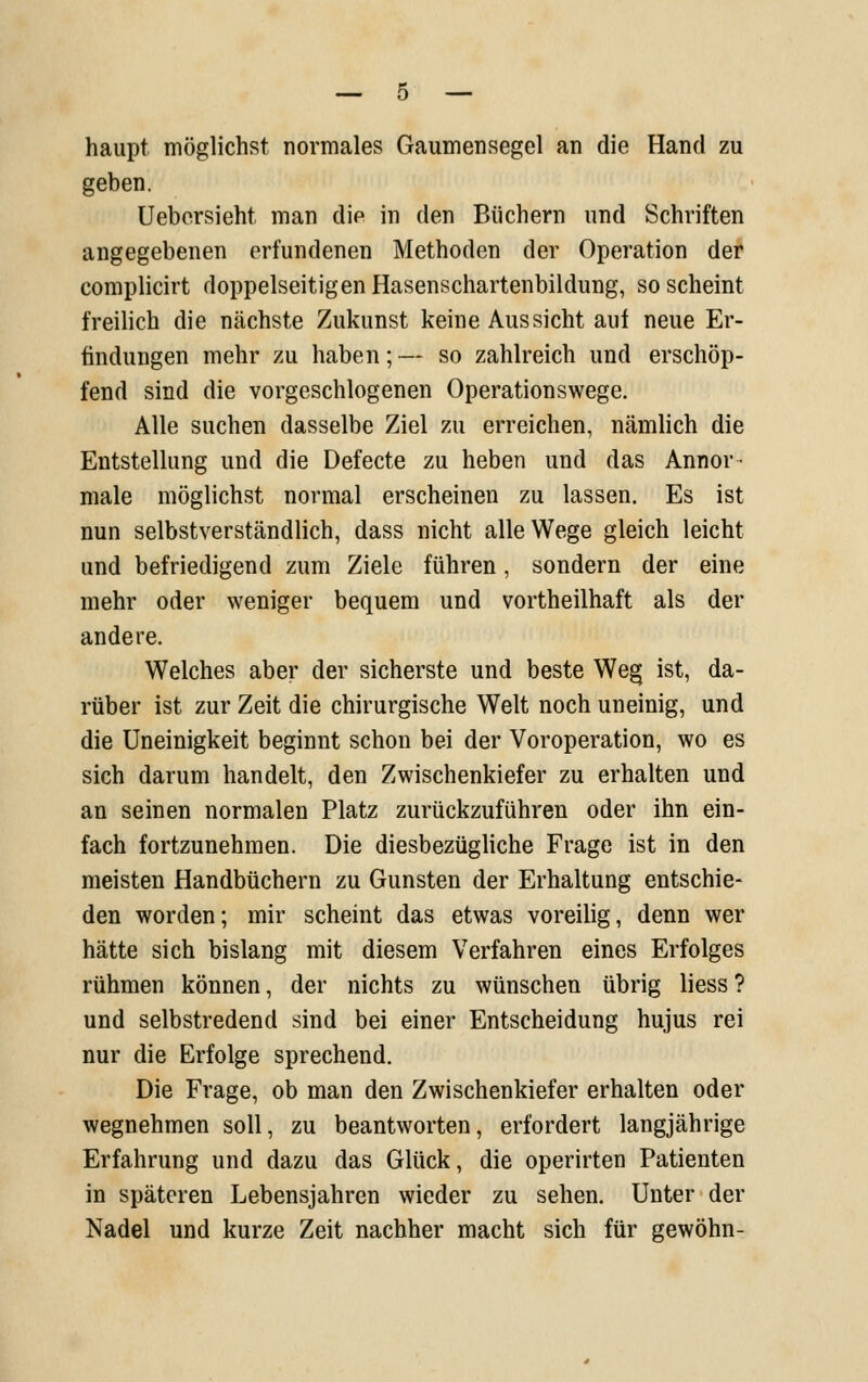 haupt möglichst normales Gaumensegel an die Hand zu geben. Uebersieht man die in den Büchern und Schriften angegebenen erfundenen Methoden der Operation der complicirt doppelseitigen Hasenschartenbildung, so scheint freilich die nächste Zukunst keine Aussicht auf neue Er- findungen mehr zu haben;— so zahlreich und erschöp- fend sind die vorgeschlogenen Operationswege. Alle suchen dasselbe Ziel zu erreichen, nämlich die Entstellung und die Defecte zu heben und das Annor- male möglichst normal erscheinen zu lassen. Es ist nun selbstverständlich, dass nicht alle Wege gleich leicht und befriedigend zum Ziele führen, sondern der eine mehr oder weniger bequem und vortheilhaft als der andere. Welches aber der sicherste und beste We§ ist, da- rüber ist zur Zeit die chirurgische Welt noch uneinig, und die Uneinigkeit beginnt schon bei der Voroperation, wo es sich darum handelt, den Zwischenkiefer zu erhalten und an seinen normalen Platz zurückzuführen oder ihn ein- fach fortzunehmen. Die diesbezügliche Frage ist in den meisten Handbüchern zu Gunsten der Erhaltung entschie- den worden; mir scheint das etwas voreilig, denn wer hätte sich bislang mit diesem Verfahren eines Erfolges rühmen können, der nichts zu wünschen übrig Hess ? und selbstredend sind bei einer Entscheidung hujus rei nur die Erfolge sprechend. Die Frage, ob man den Zwischenkiefer erhalten oder wegnehmen soll, zu beantworten, erfordert langjährige Erfahrung und dazu das Glück, die operirten Patienten in späteren Lebensjahren wieder zu sehen. Unter der Nadel und kurze Zeit nachher macht sich für gewöhn-