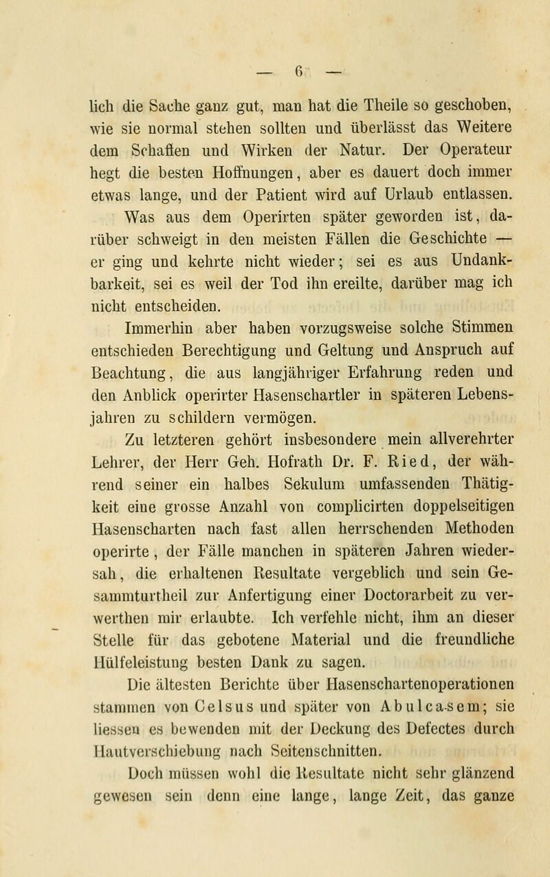 lieh die Sache ganz gut, man hat die Theile so geschoben, wie sie normal stehen sollten und überlässt das Weitere dem Schäften und Wirken der Natur. Der Operateur hegt die besten Hoffnungen, aber es dauert doch immer etwas lange, und der Patient wird auf Urlaub entlassen. Was aus dem Operirten später geworden ist, da- rüber schweigt in den meisten Fällen die Geschichte — er ging und kehrte nicht wieder; sei es aus Undank- barkeit, sei es weil der Tod ihn ereilte, darüber mag ich nicht entscheiden. Immerhin aber haben vorzugsweise solche Stimmen entschieden Berechtigung und Geltung und Anspruch auf Beachtung, die aus langjähriger Erfahrung reden und den AnbHck operirter Hasenschartler in späteren Lebens- jahren zu schildern vermögen. Zu letzteren gehört insbesondere mein allverehrter Lehrer, der Herr Geh. Hofrath Dr. F. Ried, der wäh- rend seiner ein halbes Sekulum umfassenden Thätig- keit eine grosse Anzahl von complicirten doppelseitigen Hasenscharten nach fast allen herrschenden Methoden operirte, der Fälle manchen in späteren Jahren wieder- sah, die erhaltenen Resultate vergeblich und sein Ge- sammturtheil zur Anfertigung einer Doctorarbeit zu ver- werthen mir erlaubte. Ich verfehle nicht, ihm an dieser Stelle für das gebotene Material und die freundhche Hülfeleistung besten Dank zu sagen. Die ältesten Berichte über Hasenschartenoperationen stammen vonCelsusund später von Abulca-sem; sie Hessen es bewenden mit der Deckung des Defectes durch Hautverschiebung nach Seitenschnitten. Doch müssen wohl die Resultate nicht sehr glänzend gewesen sein denn eine lange, lange Zeit, das ganze