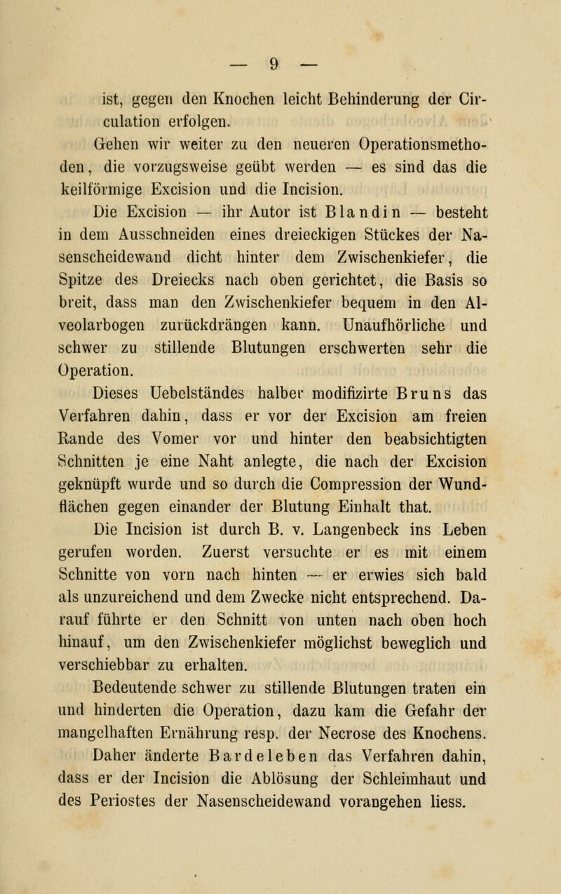 ist, gegen den Knochen leicht Behinderung der Cir- culation erfolgen. Gehen wir weiter zu den neueren Operationsmetho- den, die vorzugsweise geübt werden — es sind das die keilförmige Excision und die Incision. Die Excision — ihr Autor ist Blandin — besteht in dem Ausschneiden eines dreieckigen Stückes der Na- senscheidewand dicht hinter dem Zwischenkiefer, die Spitze des Dreiecks nach oben gerichtet, die Basis so breit, dass man den Zwischenkiefer bequem in den Al- veolarbogen zurückdrängen kann. Unaufhörliche und schwer zu stillende Blutungen erschwerten sehr die Operation. Dieses Uebelständes halber modifizirte Bruns das Verfahren dahin, dass er vor der Excision am freien Rande des Vomer vor und hinter den beabsichtigten Schnitten je eine Naht anlegte, die nach der Excision geknüpft wurde und so durch die Compression der Wund- flächen gegen einander der Blutung Einhalt that. Die Incision ist durch B. v. Langenbeck ins Leben gerufen worden. Zuerst versuchte er es mit einem Schnitte von vorn nach hinten — er erwies sich bald als unzureichend und dem Zwecke nicht entsprechend. Da- rauf führte er den Schnitt von unten nach oben hoch hinauf, um den Zwischenkiefer möglichst beweglich und verschiebbar zu erhalten. Bedeutende schwer zu stillende Blutungen traten ein und hinderten die Operation, dazu kam die Gefahr der mangelhaften Ernährung resp, der Necrose des Knochens. Daher änderte Bardeleben das Verfahren dahin, dass er der Incision die Ablösung der Schleimhaut und des Periostes der Nasenscheidewand vorangehen Hess.