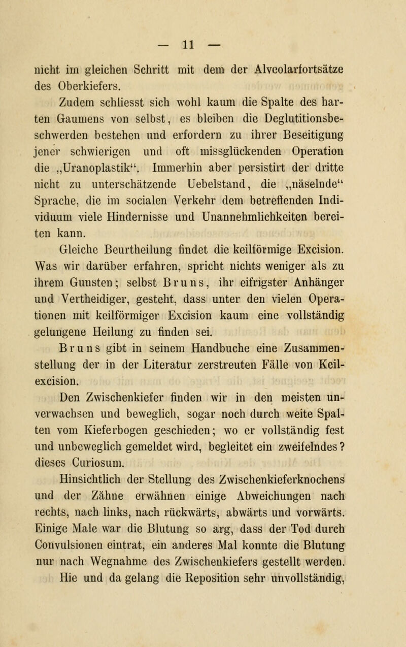 nicht im gleichen Schritt mit dem der Alveolarfortsätze des Oberkiefers. Zudem schiiesst sich wohl kaum die Spalte des har- ten Gaumens von selbst, es bleiben die Deglutitionsbe- schwerden bestehen und erfordern zu ihrer Beseitigung jener schwierigen und oft missglückenden Operation die „Uranoplastik. Immerhin aber persistirt der dritte nicht zu unterschätzende Uebelstand, die „näselnde Sprache, die im socialen Verkehr dem betreöenden Indi- viduum viele Hindernisse und Unannehmlichkeiten berei- ten kann. Gleiche Beurtheilung findet die keilförmige Excision. Was wir darüber erfahren, spricht nichts weniger als zu ihrem Gunsten ; selbst B r u n s, ihr eifrigster Anhänger und Vertheidiger, gesteht, dass unter den vielen Opera- tionen mit keilförmiger Excision kaum eine vollständig gelungene Heilung zu finden sei. B r u n s gibt in seinem Handbuche eine Zusammen- stellung der in der Literatur zerstreuten Fälle von Keil- excision. Den Zwischenkiefer finden wir in den meisten un- verwachsen und beweghch, sogar noch durch weite Spal- ten vom Kieferbogen geschieden; wo er vollständig fest und unbeweglich gemeldet wird, begleitet ein zweifelndes ? dieses Curiosum. Hinsichthch der Stellung des Zwischenkieferknochens und der Zähne erwähnen einige Abweichungen nach rechts, nach links, nach rückwärts, abwärts und vorwärts. Einige Male war die Blutung so arg, dass der Tod durch Convulsionen eintrat, ein anderes Mal konnte die Blutung nur nach Wegnahme des Zwischenkiefers gestellt werden. Hie und da gelang die Reposition sehr unvollständig.