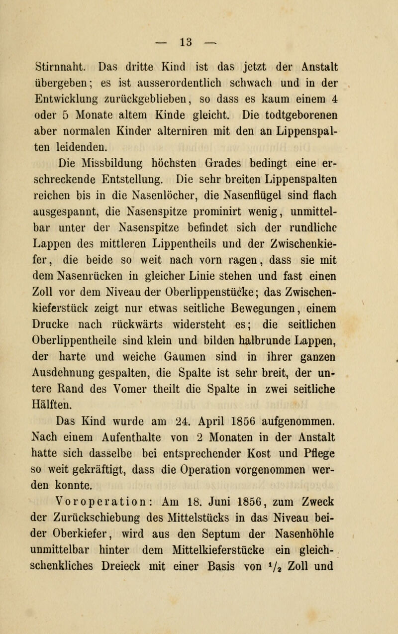 Stirnnaht. Das dritte Kind ist das jetzt der Anstalt übergeben; es ist ausserordentlich schwach und in der , Entwicklung zurückgeblieben, so dass es kaum einem 4 oder 5 Monate altem Kinde gleicht. Die todtgeborenen aber normalen Kinder alterniren mit den an Lippenspal- ten leidenden. Die Missbildung höchsten Grades bedingt eine er- schreckende Entstellung. Die sehr breiten Lippenspalten reichen bis in die Nasenlöcher, die Nasenflügel sind flach ausgespannt, die Nasenspitze prominirt wenig, unmittel- bar unter der Nasenspitze befindet sich der rundliche Lappen des mittleren Lippentheils und der Zwischenkie- fer , die beide so weit nach vorn ragen, dass sie mit dem Nasenrücken in gleicher Linie stehen und fast einen Zoll vor dem Niveau der Oberlippenstücke; das Zwischen- kieferstück zeigt nur etwas seitliche Bewegungen, einem Drucke nach rückwärts widersteht es; die seitlichen Oberlippentheile sind klein und bilden halbrunde Lappen, der harte und weiche Gaumen sind in ihrer ganzen Ausdehnung gespalten, die Spalte ist sehr breit, der un- tere Rand des Vomer theilt die Spalte in zwei seitliche Hälften. Das Kind wurde am 24. April 1856 aufgenommen. Nach einem Aufenthalte von 2 Monaten in der Anstalt hatte sich dasselbe bei entsprechender Kost und Pflege so weit gekräftigt, dass die Operation vorgenommen wer- den konnte. Vor Operation: Am 18. Juni 1856, zum Zweck der Zurückschiebung des Mittelstücks in das Niveau bei- der Oberkiefer, wird aus den Septum der Nasenhöhle unmittelbar hinter dem Mittelkieferstücke ein gleich- schenkliches Dreieck mit einer Basis von V« Zoll und