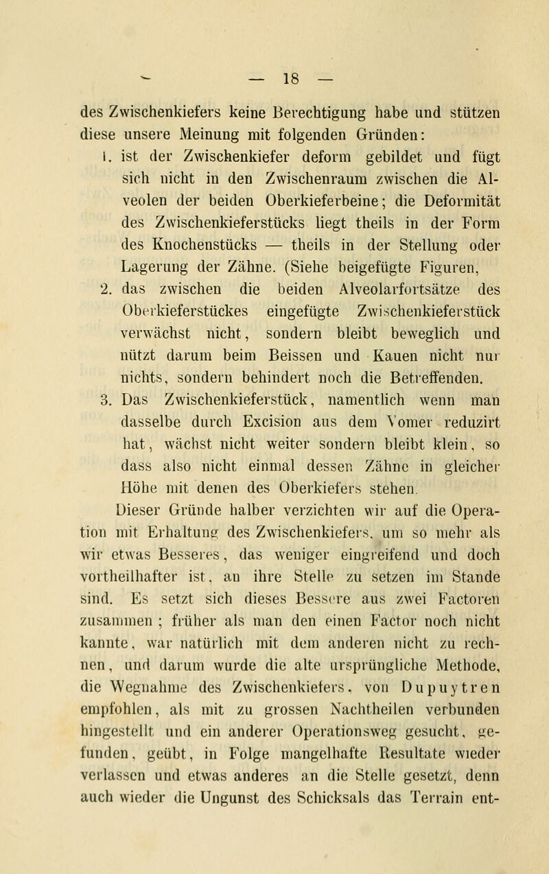 des Zwischenkiefers keine Berechtigung habe und stützen diese unsere Meinung mit folgenden Gründen: 1. ist der Zwischenkiefer deform gebildet und fügt sich nicht in den Zwischenraum zwischen die Al- veolen der beiden Oberkieferbeine; die Deformität des Zwischenkieferstücks liegt theils in der Form des Knochenstücks — theils in der Stellung oder Lagerung der Zähne. (Siehe beigefügte Figuren, 2. das zwischen die beiden Alveolarfortsätze des Obtrkieferstückes eingefügte Zwischenkieferstück verwächst nicht, sondern bleibt beweglich und nützt darum beim Beissen und Kauen nicht nui nichts, sondern behindert noch die Betreifenden, 3. Das Zwischenkieferstück, namenthch wenn man dasselbe durch Excision aus dem Vomer reduzirt hat, wächst nicht weiter sondern bleibt klein, so dass also nicht einmal dessen Zähne in gleicher Höhe mit denen des Oberkiefers stehen. Dieser Gründe halber verzichten wir auf die Opera- tion mit Erhaltung des Zwischenkiefers, um so mehr als wir etwas Besseres, das weniger eingreifend und doch vortheilhafter ist. an ihre Stelle zu setzen im Stande sind. Es setzt sich dieses Bessere aus zwei Factoren zusammen ; früher als man den einen Factor noch nicht kannte, war natürlich mit dem anderen nicht zu rech- nen, und darum wurde die alte ursprüngliche Methode, die Wegnahme des Zwischenkiefers. von Dupuytren empfohlen, als mit zu grossen Nachtheilen verbunden hingestellt und ein anderer Operationsweg gesucht, ge- funden, geübt, in Folge mangelhafte Resultate wieder verlassen und etwas anderes an die Stelle gesetzt, denn auch wieder die Ungunst des Schicksals das Terrain ent-