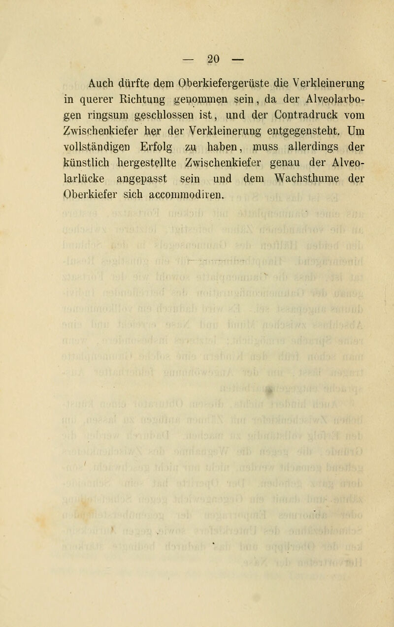 Auch dürfte dem Oberkiefergerüste die Verkleinerung in querer Richtung genommen sein, da der Alveolarbo- gen ringsum geschlossen ist, und der Contradruck vom Zwischenkiefer her der Verkleinerung entgegensteht. Um vollständigen Erfolg zu haben, muss allerdings der künstlich hergestellte Zwischenkiefer genau der Alveo- larlücke angepasst sein und dem Wachsthume der Oberkiefer sich accomraodiren.