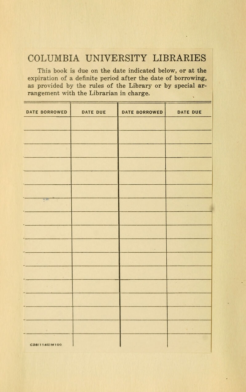 COLUMBIA UNIVERSITY LIBRARIES This book is due on the date indicated below, or at the expiration of a definite period after the date of borrowing, as provided by the mies of the Library or by special ar- rangement with the Librarian in Charge. DATE BORROWED DATE DUE DATE BORROWED DATE DUE