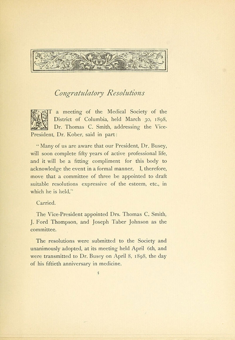 Congratulatory Resolutions T a meeting of the Medical Society of the District of Columbia, held March 30, 1898, Dr. Thomas C. Smith, addressing the Vice- President, Dr. Kober, said in part:  Many of us are aware that our President, Dr. Busey, will soon complete fifty years of active professional life, and it will be a fitting compliment for this body to acknowledge the event in a formal manner. I, therefore, move that a committee of three be appointed to draft suitable resolutions expressive of the esteem, etc., in which he is held. Carried. The Vice-President appointed Drs. Thomas C. Smith, J. Ford Thompson, and Joseph Taber Johnson as the committee. The resolutions were submitted to the Society and unanimously adopted, at its meeting held April 6th, and were transmitted to Dr. Busey on April 8, 1898, the day of his fiftieth anniversary in medicine.