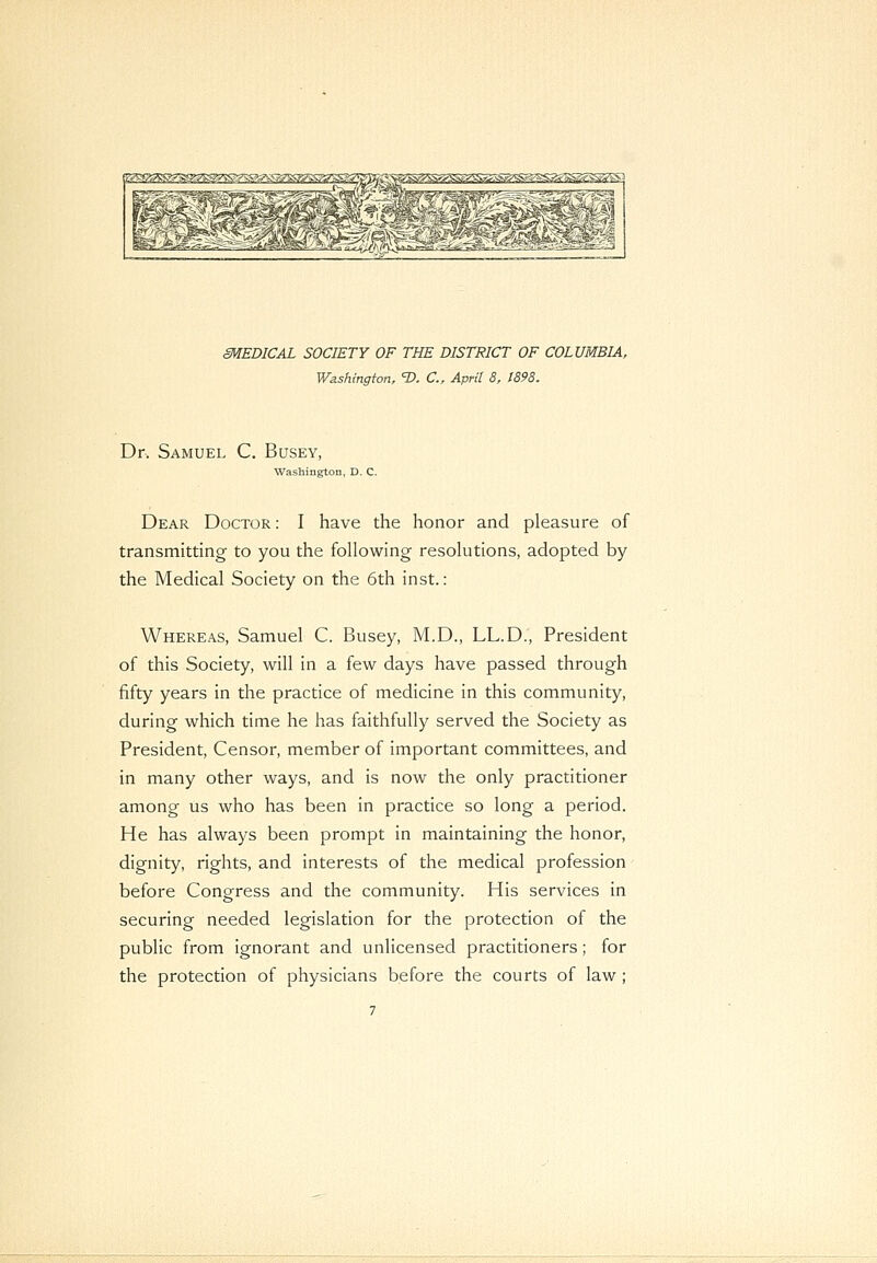 SMEDICAL SOCIETY OF THE DISTRICT OF COLUMBIA, Washington, 1>. C, April 8, 1898. Dr. Samuel C. Busey, Washington, D. C. Dear Doctor : I have the honor and pleasure of transmitting to you the following resolutions, adopted by the Medical Society on the 6th inst.: Whereas, Samuel C. Busey, M.D., LL.D., President of this Society, will in a few days have passed through fifty years in the practice of medicine in this community, during which time he has faithfully served the Society as President, Censor, member of important committees, and in many other ways, and is now the only practitioner among us who has been in practice so long a period. He has always been prompt in maintaining the honor, dignity, rights, and interests of the medical profession before Congress and the community. His services in securing needed legislation for the protection of the public from ignorant and unlicensed practitioners; for the protection of physicians before the courts of law;