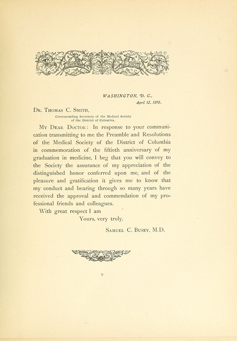 WASHINGTON, 1). C, April 12, 1898. Dr. Thomas C. Smith, Corresponding Secretary of the Medical Society of the District of Columbia. My Dear Doctor : In response to your communi- cation transmitting to me the Preamble and Resolutions of the Medical Society of the District of Columbia in commemoration of the fiftieth anniversary of my graduation in medicine, I beg that you will convey to the Society the assurance of my appreciation of the distinguished honor conferred upon me, and of the pleasure and gratification it gives me to know that my conduct and bearing through so many years have received the approval and commendation of my pro- fessional friends and colleagues. With great respect I am Yours, very truly, Samuel C. Busev, M.D.