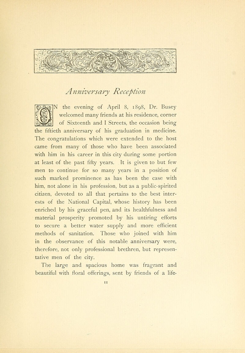 Anniversary Reception N the evening of April 8, 1898, Dr. Busey welcomed many friends at his residence, corner of Sixteenth and I Streets, the occasion being the fiftieth anniversary of his graduation in medicine. The congratulations which were extended to the host came from many of those who have been associated with him in his career in this city during some portion at least of the past fifty years. It is given to but few men to continue for so many years in a position of such marked prominence as has been the case with him, not alone in his profession, but as a public-spirited citizen, devoted to all that pertains to the best inter- ests of the National Capital, whose history has been enriched by his graceful pen, and its healthfulness and material prosperity promoted by his untiring efforts to secure a better water supply and more efficient methods of sanitation. Those who joined with him in the observance of this notable anniversary were, therefore, not only professional brethren, but represen- tative men of the city. The large and spacious home was fragrant and beautiful with floral offerings, sent by friends of a life-