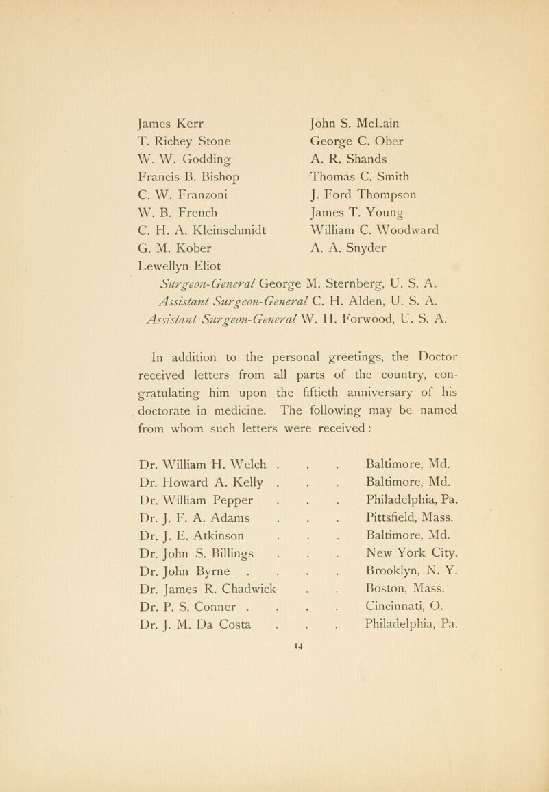 James Kerr T. Richey Stone W. W. Godding Francis B. Bishop C. W. Franzoni W. B. French C. H. A. Kleinschmidt G. M. Kober Lewellyn Eliot Surgeon-General George M. Sternberg, U. S. A. Assistant Surgeon- General C. H. Alden, U. S. A. Assistant Surgeon-General^. H. Forvvood, U. S. A. John S. McLain George C. Ober A. R. Shands Thomas C. Smith J. Ford Thompson James T. Young William C. Woodward A. A. Snyder In addition to the personal greetings, the Doctor received letters from all parts of the country, con- gratulating him upon the fiftieth anniversary of his doctorate in medicine. The following may be named from whom such letters were received : Dr. William H. Welch Dr. Howard A. Kelly Dr. William Pepper Dr. J. F. A. Adams Dr. J. E. Atkinson Dr. John S. Billings Dr. John Byrne Dr. James R. Chadwick Dr. P. S. Conner . Dr. J. M. Da Costa Baltimore, Md. Baltimore, Md. Philadelphia, Pa. Pittsfield, Mass. Baltimore, Md. New York City. Brooklyn, N. Y. Boston, Mass. Cincinnati, O. Philadelphia, Pa.