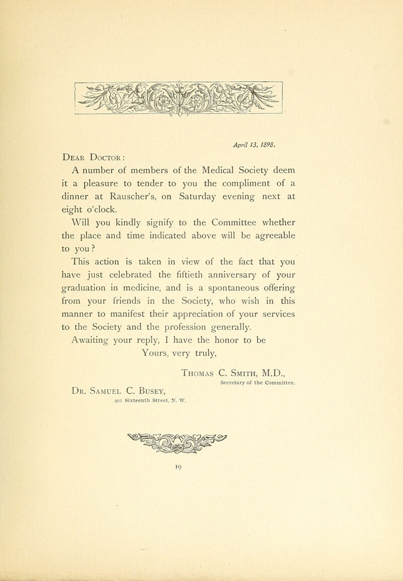 April 13, 1898. Dear Doctor : A number of members of the Medical Society deem it a pleasure to tender to you the compliment of a dinner at Rauscher's, on Saturday evening next at eight o'clock. Will you kindly signify to the Committee whether the place and time indicated above will be agreeable to you ? This action is taken in view of the fact that you have just celebrated the fiftieth anniversary of your graduation in medicine, and is a spontaneous offering from your friends in the Society, who wish in this manner to manifest their appreciation of your services to the Society and the profession generally. Awaiting your reply, I have the honor to be Yours, very truly, Thomas C. Smith, M.D., Secretary of the Committee. Dr. Samuel C. Busey, 901 Sixteenth Street, N. W.