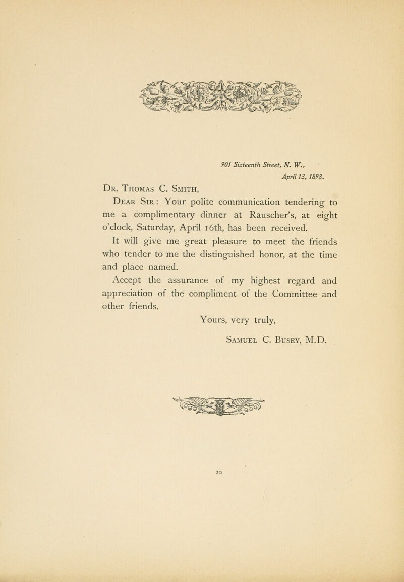 April 13, 1898. Dr. Thomas C. Smith, Dear Sir : Your polite communication tendering to me a complimentary dinner at Rauscher's, at eight o'clock, Saturday, April i6th, has been received. It will give me great pleasure to meet the friends who tender to me the distinguished honor, at the time and place named. Accept the assurance of my highest regard and appreciation of the compliment of the Committee and other friends. Yours, very truly, Samuel C. Busey, M.D.