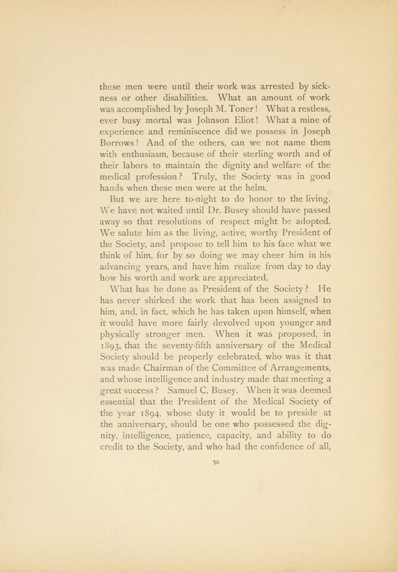 these men were until their work was arrested by sick- ness or other disabilities. What an amount of work was accomplished by Joseph M. Toner! What a restless, ever busy mortal was Johnson Eliot! What a mine of experience and reminiscence did we possess in Joseph Borrows ! And of the others, can we not name them with enthusiasm, because of their sterling worth and of their labors to maintain the dignity and welfare of the medical profession ? Truly, the Society was in good hands when these men were at the helm. But we are here to-night to do honor to the living. We have not waited until Dr. Busey should have passed away so that resolutions of respect might be adopted. We salute him as the living, active, worthy President of the Society, and propose to tell him to his face what we think of him, for by so doing we may cheer him in his advancing years, and have him realize from day to day how his worth and work are appreciated. What has he done as President of the Society? He has never shirked the work that has been assigned to him, and, in fact, which he has taken upon himself, when it would have more fairly devolved upon younger and physically stronger men. When it was proposed, in 1893, that the seventy-fifth anniversary of the Medical Society should be properly celebrated, who was it that was made Chairman of the Committee of Arrangements, and whose intelligence and industry made that meeting a great success ? Samuel C. Busey. When it was deemed essential that the President of the Medical Society of the year 1894, whose duty it would be to preside at the anniversary, should be one who possessed the dig- nity, intelligence, patience, capacity, and ability to do credit to the Society, and who had the confidence of all,