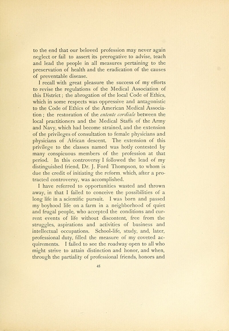 to the end that our beloved profession may never again neglect or fail to assert its prerogative to advise, teach and lead the people in all measures pertaining to the preservation of health and the eradication of the causes of preventable disease. I recall with great pleasure the success of my efforts to revise the regulations of the Medical Association of this District; the abrogation of the local Code of Ethics, which in some respects was oppressive and antagonistic to the Code of Ethics of the American Medical Associa- tion ; the restoration of the entente cordiale between the local practitioners and the Medical Staffs of the Army and Navy, which had become strained, and the extension of the privileges of consultation to female physicians and physicians of African descent. The extension of this privilege to the classes named was hotly contested by many conspicuous members of the profession at that period. In this controversy I followed the lead of my distinguished friend, Dr. J. Ford Thompson, to whom is due the credit of initiating the reform, which, after a pro- tracted controversy, was accomplished. I have referred to opportunities wasted and thrown away, in that I failed to conceive the possibilities of a long life in a scientific pursuit. I was born and passed my boyhood life on a farm in a neighborhood of quiet and frugal people, who accepted the conditions and cur- rent events of life without discontent, free from the struggles, aspirations and activities of business and intellectual occupations. School-life, study, and, later, professional duty, filled the measure of my coveted ac- quirements. I failed to see the roadway open to all who might strive to attain distinction and honor, and when, through the partiality of professional friends, honors and