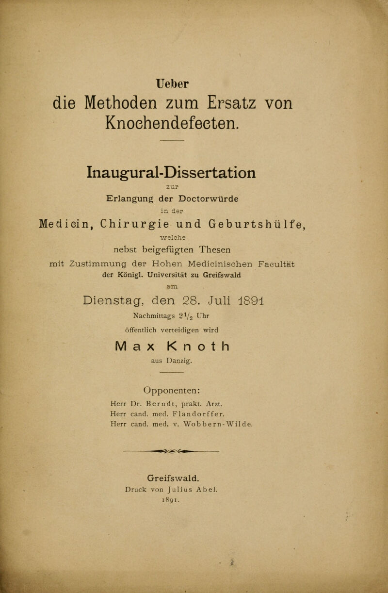 Ueber die Methoden zum Ersatz von Knoehendefeeten. Inaugural-Dissertation zur Erlangung der Doctorwürde in der Medicin, Chirurgie und Geburtshülfe, welche nebst beigefügten Thesen mit Zustimmung der Hohen Medieinisehen Faeultät der Königl. Universität zu Greifswald am Dienstag, den 28. Juli i891 Nachmittags 2^/2 Uhr öffentlich verteidigen wird Max Knoth aus Danzig. Opponenten: Herr Dr. Berndt, prakt. Arzt. Herr cand. med. Flandorffer. Herr cand. med. v. Wobbern-Wilde. Greifswald. Druck von Julius Abel. 1891.