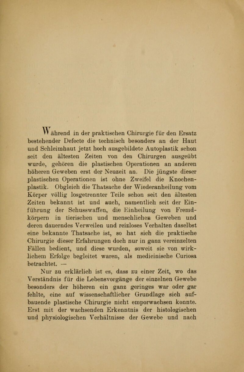 W ährend in der praktischen Chirurgie für den Ersatz bestehender Defeete die technisch besonders an der Haut und Schleimhaut jetzt hoch ausgebildete Autoplastik schon seit den ältesten Zeiten von den Chirurgen ausgeübt wurde, gehören die plastischen Operationen an anderen höheren Geweben erst der Neuzeit an. Die jüngste dieser plastischen Operationen ist ohne Zweifel die Knochen- plastik. Obgleich die Thatsache der Wiederanheilung vom Körper völlig losgetrennter Teile schon seit den ältesten Zeiten bekannt ist und auch, namentlich seit der Ein- führung der Schusswaffen, die Einheilung von Fremd- körpern in tierischen und menschlichoH Geweben und deren dauerndes Verweilen und reizloses Verhalten daselbst eine bekannte Thatsache ist, so hat sich die praktische Chirurgie dieser Erfahrungen doch nur in ganz vereinzelten Fällen bedient, und diese wurden, soweit sie von wirk- lichem Erfolge begleitet waren, als medicinische Curiosa betrachtet. — Nur zu erklärlich ist es, dass zu einer Zeit, wo das Verständnis für die Lebensvorgänge der einzelnen Gewebe besonders der höheren ein ganz geringes war oder gar fehlte, eine auf wissenschaftlicher Grundlage sich auf- bauende plastische Chirurgie nicht emporwachsen konnte. Erst mit der wachsenden Erkenntnis der histologischen und physiologischen Verhältnisse der Gewebe und nach