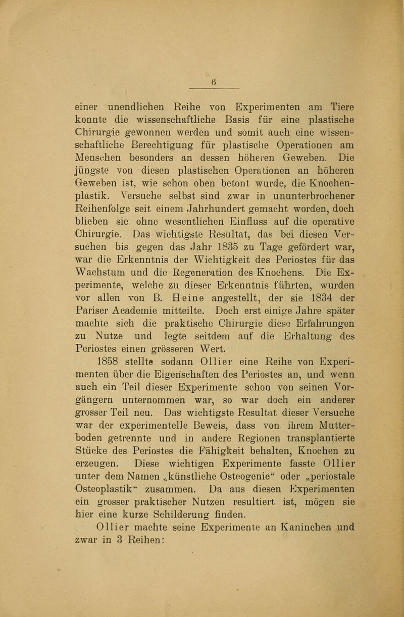 einer unendlichen Reihe von Experimenten am Tiere konnte die wissenschaftliche Basis für eine plastische Chirurgie gewonnen werden und somit auch eine wissen- schaftliche Berechtigung für plastisclie Operationen am Menschen besonders an dessen höheren Geweben. Die jüngste von diesen plastischen Operationen an höheren Geweben ist, wie schon oben betont wurde, die Knochen- plastik. Versuche selbst sind zwar in ununterbrochener Reihenfolge seit einem Jahrhundert gemacht worden, doch blieben sie ohne wesentlichen Einfiuss auf die operative Chirurgie. Das wichtigste Resultat, das bei diesen Ver- suchen bis gegen das Jahr 1835 zu Tage gefördert war, war die Erkenntnis der Wichtigkeit des Periostes für das Wachstum und die Regeneration des Knochens. Die Ex- perimente, welche zu dieser Erkenntnis führten, wurden vor allen von B. Heine angestellt, der sie 1834 der Pariser Academie mitteilte. Doch erst einige Jahre später machte sich die praktische Chirurgie diese Erfahrungen zu Nutze und legte seitdem auf die Erhaltung des Periostes einen grösseren Wert. 1858 stellte sodann Ollier eine Reihe von Experi- menten über die Eigenschaften des Periostes an, und wenn auch ein Teil dieser Experimente schon von seinen Vor- gängern unternommen war, so war doch ein anderer grosser Teil neu. Das wichtigste Resultat dieser Versuche war der experimentelle Beweis, dass von ihrem Mutter- boden getrennte und in andere Regionen transplantierte Stücke des Periostes die Fähigkeit behalten, Knochen zu erzeugen. Diese wichtigen Experimente fasste Ollier unter dem Namen ^,künstliche Osteogenie oder „periostale Osteoplastik zusammen. Da aus diesen Experimenten ein grosser praktischer Nutzen resultiert ist, mögen sie hier eine kurze Schilderung finden. Ollier machte seine Experimente an Kaninchen und zwar in 3 Reihen: