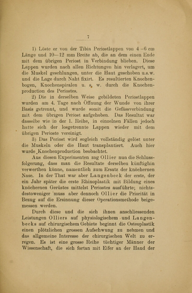 1) Löste er von der Tibia Periostlappen von 4-6 cm Länge und 10—12 mm Breite ab, die an dem einen Ende mit dem übrigen Periost in Verbindung blieben. Diese Lappen wurden nach allen Richtungen hin verlagert, um die Muskel geschlungen, unter die Haut geschoben u.s.w. und die Lage durch Naht fixirt. Es resultierten Knochen- bogen, Knochenspiralen u. s, w. durch die Knochen- production des Periostes. 2) Die in derselben Weise gebildeten Periostlappen wurden am 4. Tage nach Öffnung der Wunde von ihrer Basis getrennt, und wurde somit die Gefässverbindung mit dem übrigen Pei-iost aufgehoben. Das Resultat war dasse-lbe wie in der 1. Reihe, in einzelnen Fällen jedoch hatte sich der losgetrennte Lappen wieder mit dem übrigen Perioste vereinigt. 3) Das Periost wird sogleich vollständig gelöst unter die Muskeln oder die Haut transplantiert. Auch hier wurde ,.Knochenproduction beobachtet. Aus diesen Experimenten zog Ollier nun die Schluss- folgerung, dass man die Resultate derselben künftighin verwerthen könne, namentlich zum Ersatz der knöchernen Nase. In der That war aber Langenbeck der erste, der ein Jahr später die erste Rhinoplastik mit Bildung eines knöchernen Gerüstes mittelst Periostes ausführte; nichts- destoweniger muss aber dennoch Ollier die Priorität in Bezug auf die Ersinnung dieser Operationsmelhode beige- messen werden. Durch diese und die sich ihnen anschliessenden Leistungen Olliers auf physiologischem und Langen- becks auf chirurgischem Gebiete beginnt die Osteoplastik einen plötzlichen grossen Aufschwung zu nehmen und das allgemeine Interesse der chirurgischen Welt zu er- regen. Es ist eine grosse Reihe tüchtiger Männer der Wissenschaft, die sich fortan mit Eifer an der Hand der