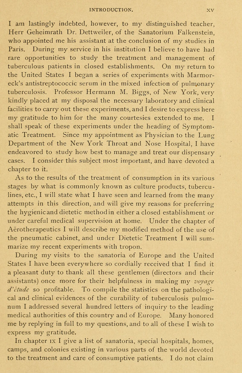 I am lastingly indebted, however, to my distinguished teacher, Herr Geheimrath Dr. Dettweiler, of the Sanatorium Falkenstein, who appointed me his assistant at the conclusion of my studies in Paris. During my service in his institution I believe to have had rare opportunities to study the treatment and management of tuberculous patients in closed establishments. On my return to the United States I began a series of experiments with Marmor- eck's antistreptococcic serum in the mixed infection of puln^onary tuberculosis. Professor Hermann M. Biggs, of New York, very kindly placed at my disposal the necessary laboratory and clinical facilities to carry out these experiments, and I desire to express here my gratitude to him for the many courtesies extended to me. I shall speak of these experiments under the heading of Symptom- atic Treatment. Since my appointment as Physician to the Lung Department of the New York Throat and Nose Hospital, I have endeavored to study how best to manage and treat our dispensary cases. I consider this subject most important, and have devoted a chapter to it. As to the results of the treatment of consumption in its various stages by what is commonly known as culture products, tubercu- lines, etc., I will state what I have seen and learned from the many attempts in this direction, and will give my reasons for preferring the hygienic and dietetic method in either a closed establishment or under careful medical supervision at home. Under the chapter of Aerotherapeutics I will describe my modified method of the use of the pneumatic cabinet, and under Dietetic Treatment I will sum- marize my recent experiments with tropon. During my visits to the sanatoria of Europe and the United States I have been everywhere so cordially received that I find it a pleasant duty to thank all these gentlemen (directors and their assistants) once more for their helpfulness in making my voyage d'etude so profitable. To compile the statistics on the pathologi- cal and clinical evidences of the curability of tuberculosis pulmo- num I addressed several hundred letters of inquiry to the leading medical authorities of this country and of Europe. Many honored me by replying in full to my questions, and to all of these I wish to express my gratitude. In chapter ix I give a list of sanatoria, special hospitals, homes, camps, and colonies existing in various parts of the world devoted to the treatment and care of consumptive patients. I do not claim