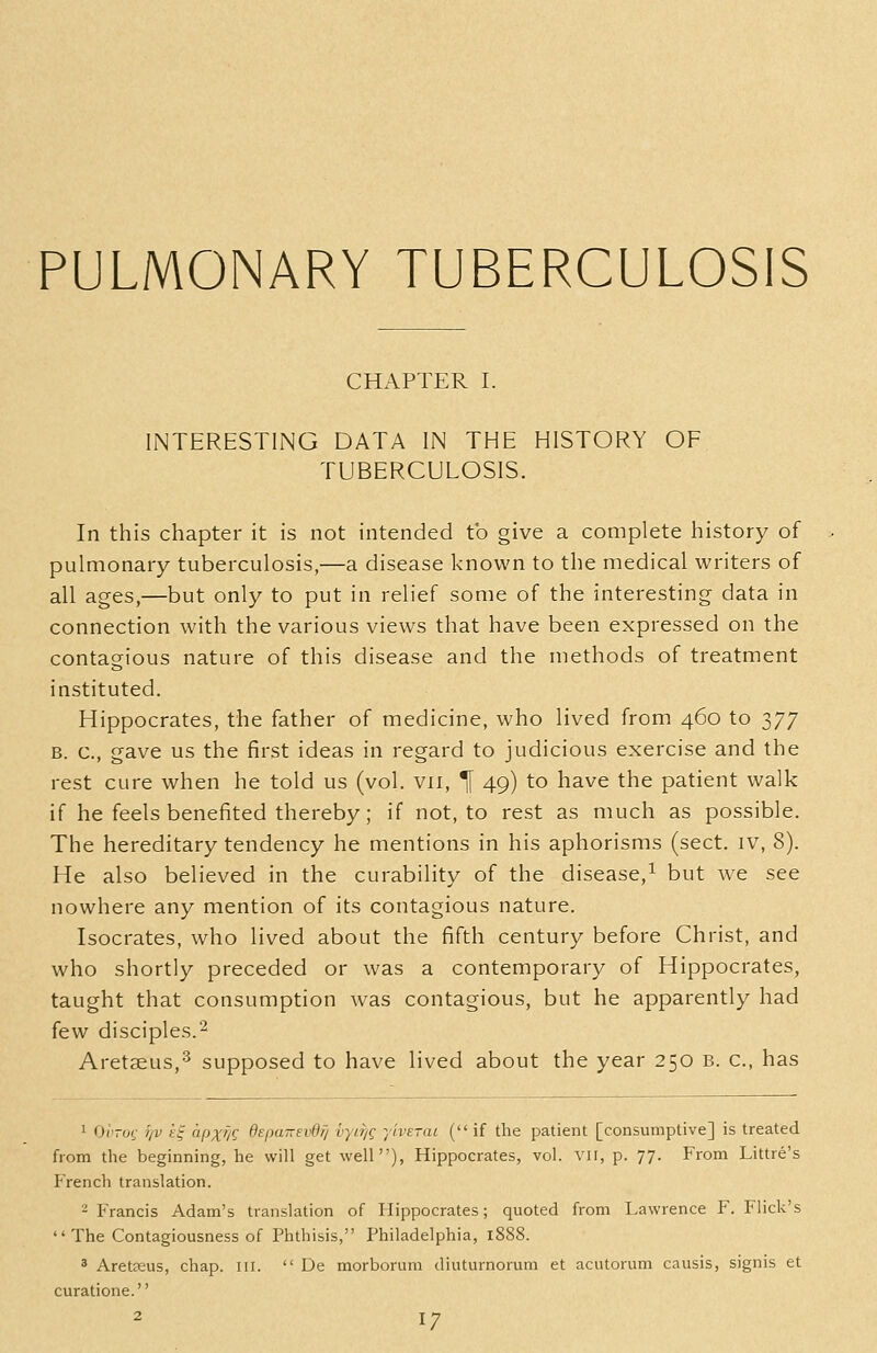 PULMONARY TUBERCULOSIS CHAPTER I. INTERESTING DATA IN THE HISTORY OF. TUBERCULOSIS. In this chapter it is not intended to give a complete history of pulmonary tuberculosis,—a disease known to the medical writers of all ages,—but only to put in relief some of the interesting data in connection with the various views that have been expressed on the contagious nature of this disease and the methods of treatment instituted. Hippocrates, the father of medicine, who lived from 460 to 377 B. c, gave us the first ideas in regard to judicious exercise and the rest cure when he told us (vol. vii, ^ 49) to have the patient walk if he feels benefited thereby; if not, to rest as much as possible. The hereditary tendency he mentions in his aphorisms (sect, iv, 8). He also believed in the curability of the disease,^ but we see nowhere any mention of its contagious nature. Isocrates, who lived about the fifth century before Christ, and who shortly preceded or was a contemporary of Hippocrates, taught that consumption was contagious, but he apparently had few disciples.'^ Aretseus,^ supposed to have lived about the year 250 b. c, has 1 OiVof r/v tf apxf/c: depa-svdfj vyif/g ylverai ( if the patient [consumptive] is treated from the beginning, he will get well), Hippocrates, vol. vii, p. 77. From Littre's French translation. 2 Francis Adam's translation of Hippocrates; quoted from Lawrence F. Flick's  The Contagiousness of Phthisis, Philadelphia, 1888. ' Aretceus, chap. iil.  De morborum diuturnorum et acutorum causis, signis et curatione.