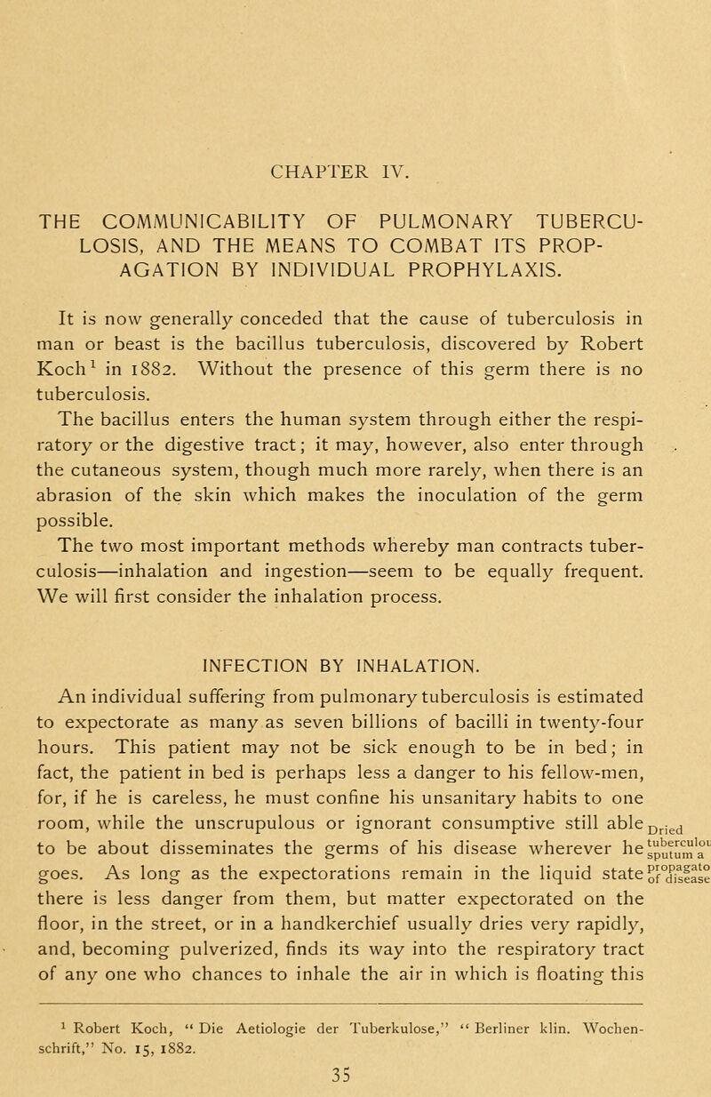 THE COMMUNICABILITY OF PULMONARY TUBERCU- LOSIS, AND THE MEANS TO COMBAT ITS PROP- AGATION BY INDIVIDUAL PROPHYLAXIS. It is now generally conceded that the cause of tuberculosis in man or beast is the bacillus tuberculosis, discovered by Robert Koch^ in 1882. Without the presence of this germ there is no tuberculosis. The bacillus enters the human system through either the respi- ratory or the digestive tract; it may, however, also enter through the cutaneous system, though much more rarely, when there is an abrasion of the skin which makes the inoculation of the germ possible. The two most important methods whereby man contracts tuber- culosis—inhalation and ingestion—seem to be equally frequent. We will first consider the inhalation process. INFECTION BY INHALATION. An individual suffering from pulmonary tuberculosis is estimated to expectorate as many as seven billions of bacilli in twenty-four hours. This patient may not be sick enough to be in bed; in fact, the patient in bed is perhaps less a danger to his fellow-men, for, if he is careless, he must confine his unsanitary habits to one room, while the unscrupulous or ignorant consumptive still ablej5j.igjj to be about disseminates the germs of his disease wherever hCgpyfJj^'^ goes. As long as the expectorations remain in the liquid state of°disfase there is less danger from them, but matter expectorated on the floor, in the street, or in a handkerchief usually dries very rapidly, and, becoming pulverized, finds its way into the respiratory tract of any one who chances to inhale the air in which is floating this ^ Robert Koch,  Die Aetiologie der Tuberkulose,  Berliner klin. Wochen- schrift, No. 15, 1882.