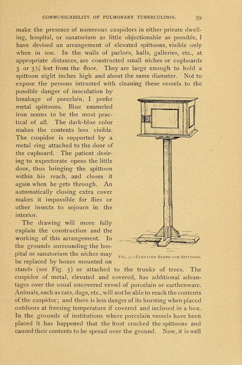 make the presence of numerous cuspidors in either private dwell- ing, hospital, or sanatorium as little objectionable as possible, I have devised an arrangement of elevated spittoons, visible only when in use. In the walls of parlors, halls, galleries, etc., at appropriate distances, are constructed small niches or cupboards 3 or 3^ feet from the floor. They are large enough to hold a spittoon eight inches high and about the same diameter. Not to expose the persons intrusted with cleaning these vessels to the possible danger of inoculation by breakage of porcelain, I prefer metal spittoons. Blue enameled iron seems to be the most prac- tical of all. The dark-blue color makes the contents less visible. The cuspidor is supported by a metal ring attached to the door of the cupboard. The patient desir- ing to expectorate opens the little door, thus bringing the spittoon within his reach, and closes it again when he gets through. An automatically closing extra cover makes it impossible for flies or other insects to sojourn in the interior. The drawing will more fully explain the construction and the working of this arrangement. In the grounds surrounding the hos- pital or sanatorium the niches may be replaced by boxes mounted on stands (see Fig. 5) or attached to the trunks of trees. The cuspidor of metal, elevated and covered, has additional advan- tages over the usual uncovered vessel of porcelain or earthenware. Animals, such as cats, dogs, etc., will not be able to reach the contents of the cuspidor; and there is less danger of its bursting when placed outdoors at freezing temperature if covered and inclosed in a box. In the grounds of institutions where porcelain vessels have been placed it has happened that the frost cracked the spittoons and caused their contents to be spread over the ground. Now, it is well Fig. 5.—Elevated Stand for Spittoon.