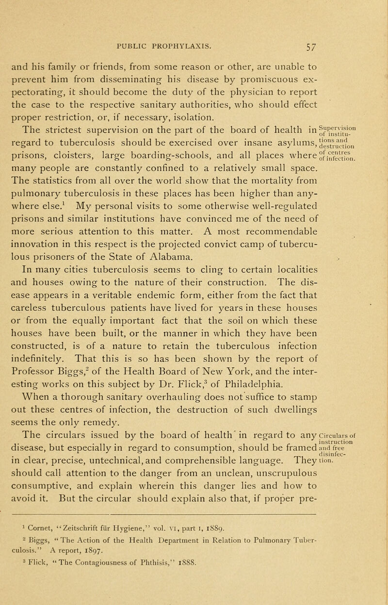 and his family or friends, from some reason or other, are unable to prevent him from disseminating his disease by promiscuous ex- pectorating, it should become the duty of the physician to report the case to the respective sanitary authorities, who should effect proper restriction, or, if necessary, isolation. The strictest supervision on the part of the board of health in^fP^gj-'^y regard to tuberculosis should be exercised over insane asylums, ^'^^.^^jf^ij prisons, cloisters, large boarding-schools, and all places where °fi^ff^jfQ„ many people are constantly confined to a relatively small space. The statistics from all over the world show that the mortality from pulmonary tuberculosis in these places has been higher than any- where else.^ My personal visits to some otherwise well-regulated prisons and similar institutions have convinced me of the need of more serious attention to this matter. A most recommendable innovation in this respect is the projected convict camp of tubercu- lous prisoners of the State of Alabama. In many cities tuberculosis seems to cling to certain localities and houses owing to the nature of their construction. The dis- ease appears in a veritable endemic form, either from the fact that careless tuberculous patients have lived for years in these houses or from the equally important fact that the soil on which these houses have been built, or the manner in which they have been constructed, is of a nature to retain the tuberculous infection indefinitely. That this is so has been shown by the report of Professor Biggs,^ of the Health Board of New York, and the inter- esting works on this subject by Dr. Flick,^ of Philadelphia. When a thorough sanitary overhauling does not suffice to stamp out these centres of infection, the destruction of such dwellings seems the only remedy. The circulars issued by the board of health in regard to any circulars of ,. , .... , • 1 1 1 I r instruction disease, but especially m regard to consumption, should be framed and free • 1 • f 1-1 r^^ disinfec- in clear, precise, untechnical,and comprehensible language. Theytion. should call attention to the danger from an unclean, unscrupulous consumptive, and explain wherein this danger lies and how to avoid it. But the circular should explain also that, if proper pre- 1 Cornet,  Zeitschrift fiir Hygiene, vol. \'l, part i, 1889. ^ Biggs,  The Action of the Health Department in Relation to Pulmonary Tuber- culosis. A report, 1897. 3 Flick,  The Contagiousness of Phthisis, 1888.