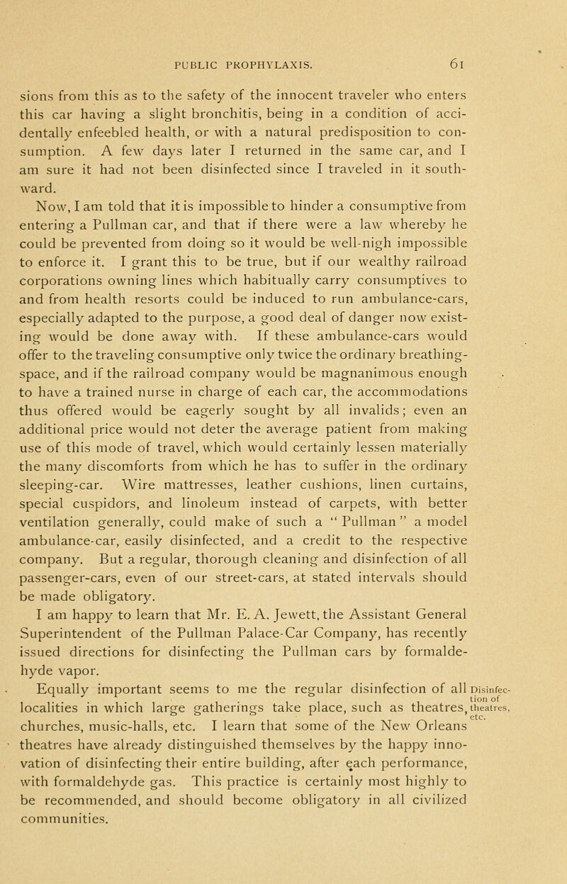 sions from this as to the safety of the innocent traveler who enters this car having a slight bronchitis, being in a condition of acci- dentally enfeebled health, or with a natural predisposition to con- sumption. A few days later I returned in the same car, and I am sure it had not been disinfected since I traveled in it south- ward. Now, I am told that it is impossible to hinder a consumptive from entering a Pullman car, and that if there were a law whereby he could be prevented from doing so it would be well-nigh impossible to enforce it. I grant this to be true, but if our wealthy railroad corporations owning lines which habitually carry consumptives to and from health resorts could be induced to run ambulance-cars, especially adapted to the purpose, a good deal of danger now exist- ing would be done away with. If these ambulance-cars would offer to the traveling consumptive only twice the ordinary breathing- space, and if the railroad company would be magnanimous enough to have a trained nurse in charge of each car, the accommodations thus offered would be eagerly sought by all invalids; even an additional price would not deter the average patient from making use of this mode of travel, which would certainly lessen materially the many discomforts from which he has to suffer in the ordinary sleeping-car. Wire mattresses, leather cushions, linen curtains, special cuspidors, and linoleum instead of carpets, with better ventilation generally, could make of such a  Pullman  a model ambulance-car, easily disinfected, and a credit to the respective company. But a regular, thorough cleaning and disinfection of all passenger-cars, even of our street-cars, at stated intervals should be made obligatory. I am happy to learn that Mr. E. A. Jewett, the Assistant General Superintendent of the Pullman Palace-Car Company, has recently issued directions for disinfecting the Pullman cars by formalde- hyde vapor. Equally important seems to me the regular disinfection of all pisinfec- localities in which large gatherings take place, such as theatres, theatres, churches, music-halls, etc. I learn that some of the New Orleans theatres have already distinguished themselves by the happy inno- vation of disinfecting their entire building, after ^ach performance, with formaldehyde gas. This practice is certainly most highly to be recommended, and should become obligatory in all civilized communities.