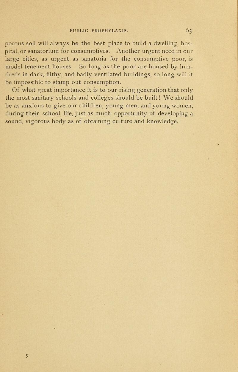 porous soil will always be the best place to build a dwelling, hos- pital, or sanatorium for consumptives. Another urgent need in our large cities, as urgent as sanatoria for the consumptive poor, is model tenement houses. So long as the poor are housed by hun- dreds in dark, filthy, and badly ventilated buildings, so long will it be impossible to stamp out consumption. Of what great importance it is to our rising generation that only the most sanitary schools and colleges should be built! We should be as anxious to give our children, young men, and young women, during their school life, just as much opportunity of developing a sound, vigorous body as of obtaining culture and knowledge.