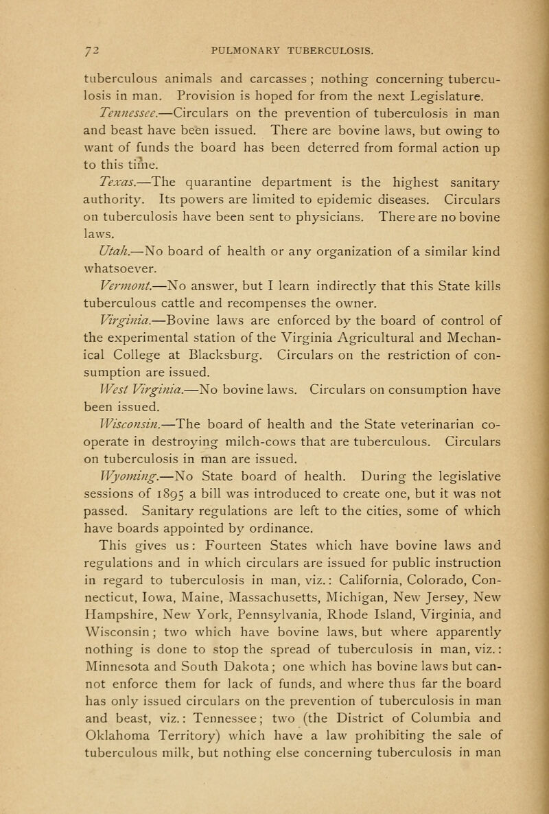 tuberculous animals and carcasses ; nothing concerning tubercu- losis in man. Provision is hoped for from the next Legislature. Tennessee.—Circulars on the prevention of tuberculosis in man and beast have been issued. There are bovine laws, but owing to want of funds the board has been deterred from formal action up to this time. Texas.—The quarantine department is the highest sanitary authority. Its powers are limited to epidemic diseases. Circulars on tuberculosis have been sent to physicians. There are no bovine laws. Utah.—No board of health or any organization of a similar kind whatsoever. Vermont.—No answer, but I learn indirectly that this State kills tuberculous cattle and recompenses the owner. Virginia.—Bovine laws are enforced by the board of control of the experimental station of the Virginia Agricultural and Mechan- ical College at Blacksburg. Circulars on the restriction of con- sumption are issued. West Virginia.—No bovine laws. Circulars on consumption have been issued. Wisconsin.—The board of health and the State veterinarian co- operate in destroying milch-cows that are tuberculous. Circulars on tuberculosis in man are issued. Wyoming.—No State board of health. During the legislative sessions of 1895 a bill was introduced to create one, but it was not passed. Sanitary regulations are left to the cities, some of which have boards appointed by ordinance. This gives us: Fourteen States which have bovine laws and regulations and in which circulars are issued for public instruction in regard to tuberculosis in man, viz.: California, Colorado, Con- necticut, Iowa, Maine, Massachusetts, Michigan, New Jersey, New Hampshire, New York, Pennsylvania, Rhode Island, Virginia, and Wisconsin ; two which have bovine laws, but where apparently nothing is done to stop the spread of tuberculosis in man, viz.: Minnesota and South Dakota; one which has bovine laws but can- not enforce them for lack of funds, and where thus far the board has only issued circulars on the prevention of tuberculosis in man and beast, viz.: Tennessee; two (the District of Columbia and Oklahoma Territory) which have a law prohibiting the sale of tuberculous milk, but nothing else concerning tuberculosis in man