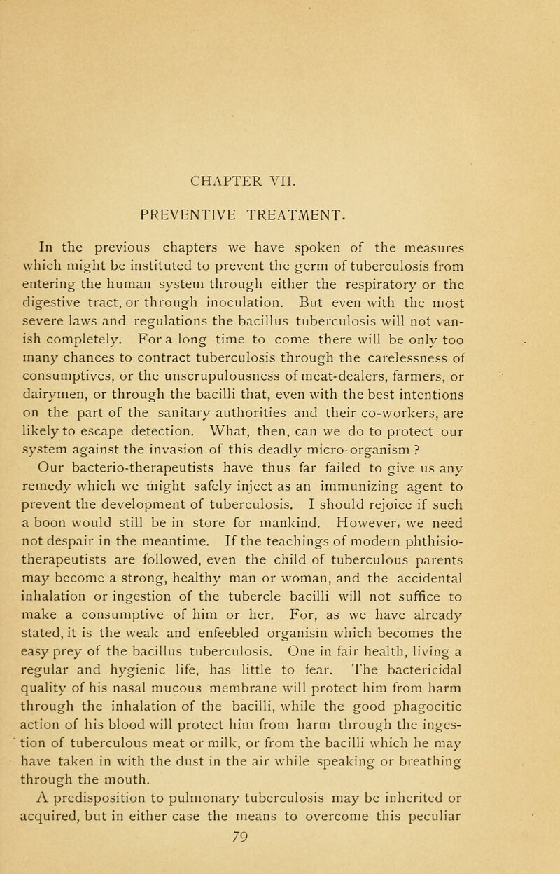 CHAPTER VII. PREVENTIVE TREATMENT. In the previous chapters we have spoken of the measures which might be instituted to prevent the germ of tuberculosis from entering the human system through either the respiratory or the digestive tract, or through inoculation. But even with the most severe laws and regulations the bacillus tuberculosis will not van- ish completely. For a long time to come there will be only too many chances to contract tuberculosis through the carelessness of consumptives, or the unscrupulousness of meat-dealers, farmers, or dairymen, or through the bacilli that, even with the best intentions on the part of the sanitary authorities and their co-workers, are likely to escape detection. What, then, can we do to protect our system against the invasion of this deadly micro-organism ? Our bacterio-therapeutists have thus far failed to give us any remedy which we might safely inject as an immunizing agent to prevent the development of tuberculosis. I should rejoice if such a boon would still be in store for mankind. However, we need not despair in the meantime. If the teachings of modern phthisio- therapeutists are followed, even the child of tuberculous parents may become a strong, healthy man or woman, and the accidental inhalation or ingestion of the tubercle bacilli will not suffice to make a consumptive of him or her. For, as we have already stated, it is the weak and enfeebled organism which becomes the easy prey of the bacillus tuberculosis. One in fair health, living a regular and hygienic life, has little to fear. The bactericidal quality of his nasal mucous membrane will protect him from harm through the inhalation of the bacilli, while the good phagocitic action of his blood will protect him from harm through the inges- tion of tuberculous meat or milk, or from the bacilli which he may have taken in with the dust in the air while speaking or breathing through the mouth. A predisposition to pulmonary tuberculosis may be inherited or acquired, but in either case the means to overcome this peculiar