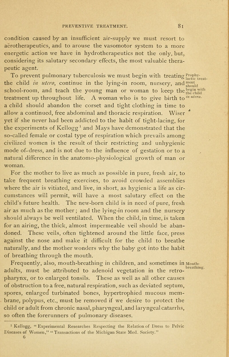 condition caused by an insufficient air-supply we must resort to aerotherapeutics, and to arouse the vasomotor system to a more energetic action we have in hydrotherapeutics not the only, but, considering its salutary secondary effects, the most valuable thera- peutic agent. To prevent pulmonary tuberculosis we must begin with treating T^'op^y- , _ ° ° lactic treat- the child in utero, continue in the lying-in room, nursery, and?^',, school-room, and teach the young man or woman to keep the^^|'^!j^-J^''^ treatment up throughout life. A woman who is to give birth to'''^''''- a child should abandon the corset and tight clothing in time to allow a continued, free abdominal and thoracic respiration. Wiser yet if she never had been addicted to the habit of tight-lacing, for the experiments of Kellogg^ and Mays have demonstrated that the so-called female or costal type of respiration which prevails among civilized women is the result of their restricting and unhygienic mode of-dress, and is not due to the influence of gestation or to a natural difference in the anatomo-physiological growth of man or woman. For the mother to live as much as possible in pure, fresh air, to take frequent breathing exercises, to avoid crowded assemblies where the air is vitiated, and live, in short, as hygienic a life as cir- cumstances will permit, will have a most salutary effect on the child's future health. The new-born child is in need of pure, fresh air as much as the mother; and the lying-in room and the nursery should always be well ventilated. When the child, in time, is taken for an airing, the thick, almost impermeable veil should be aban- doned. These veils, often tightened around the little face, press against the nose and make it difficult for the child to breathe naturally, and the mother wonders why the baby got into the habit of breathing through the mouth. Frequently, also, mouth-breathing in children, and sometimes in Mouth- , , , ., , , . , . . . breathing. adults, must be attributed to adenoid vegetation in the retro- pharynx, or to enlarged tonsils. These as well as all other causes of obstruction to a free, natural respiration, such as deviated septum, spores, enlarged turbinated bones, hypertrophied mucous mem- brane, polypus, etc., must be removed if we desire to protect the child or adult from chronic nasal, pharyngeal, and laryngeal catarrhs, so often the forerunners of pulmonary diseases. ^ Kellogg,  Experimental Researches Respecting the Relation of Dress to Pelvic Diseases of Women,  Transactions of the Michigan State Med. Society. 6