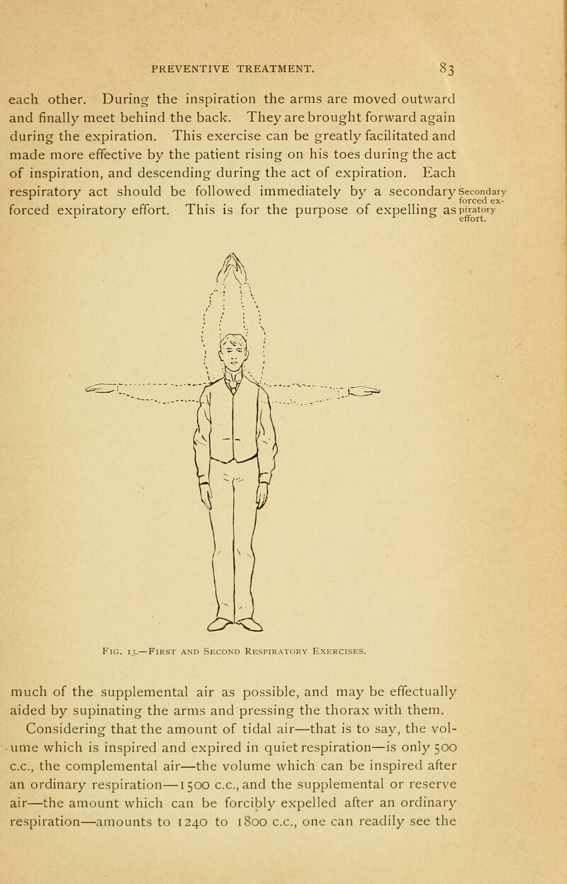 each other. During the inspiration the arms are moved outward and finally meet behind the back. They are brought forward again during the expiration. This exercise can be greatly facilitated and made more effective by the patient rising on his toes during the act of inspiration, and descending during the act of expiration. Each respiratory act should be followed immediately by a secondary Secondary forced expiratory effort. This is for the purpose of expelling aspiratory Fig. iv—First and Second Respiratory Exercises. much of the supplemental air as possible, and may be effectually aided by supinating the arms and pressing the thorax with them. Considering that the amount of tidal air—that is to say, the vol- ume which is inspired and expired in quiet respiration—is only 500 c.c, the complemental air—the volume which can be inspired after an ordinary respiration—1500 c.c, and the supplemental or reserve air—the amount which can be forcibly expelled after an ordinary respiration—amounts to 1240 to 1800 c.c, one can readily see the