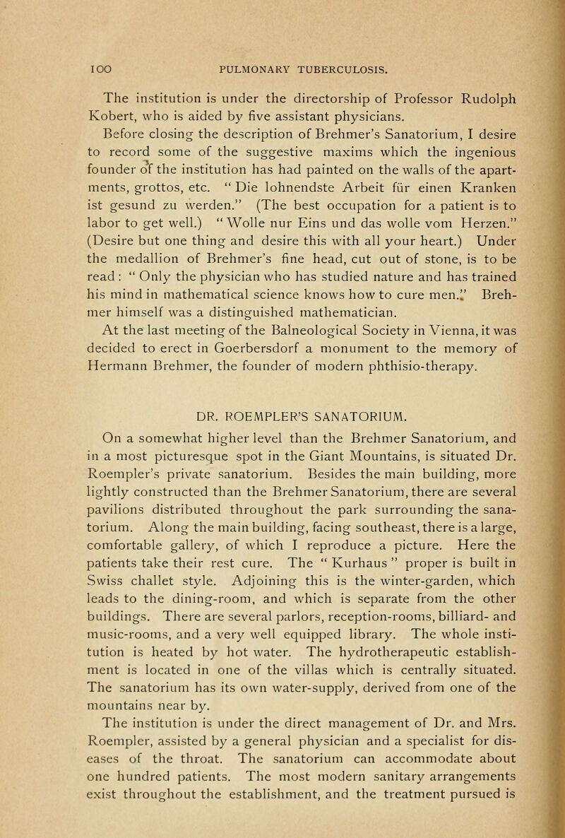 The institution is under the directorship of Professor Rudolph Robert, who is aided by five assistant physicians. Before closing- the description of Brehmer's Sanatorium, I desire to record some of the suggestive maxims which the ingenious founder of the institution has had painted on the walls of the apart- ments, grottos, etc.  Die lohnendste Arbeit fiir einen Kranken ist gesund zu werden. (The best occupation for a patient is to labor to get well.)  Wolle nur Eins und das wolle vom Herzen. (Desire but one thing and desire this with all your heart.) Under the medallion of Brehmer's fine head, cut out of stone, is to be read :  Only the physician who has studied nature and has trained his mind in mathematical science knows how to cure men.l' Breh- mer himself was a distinguished mathematician. At the last meeting of the Balneological Society in Vienna, it was decided to erect in Goerbersdorf a monument to the memory of Hermann Brehmer, the founder of modern phthisio-therapy. DR. ROEMPLER'S SANATORIUM. On a somewhat higher level than the Brehmer Sanatorium, and in a most picturesque spot in the Giant Mountains, is situated Dr. Roempler's private sanatorium. Besides the main building, more lightly constructed than the Brehmer Sanatorium, there are several pavilions distributed throughout the park surrounding the sana- torium. Along the main building, facing southeast, there is a large, comfortable gallery, of which I reproduce a picture. Here the patients take their rest cure. The  Kurhaus  proper is built in Swiss challet style. Adjoining this is the winter-garden, which leads to the dining-room, and which is separate from the other buildings. There are several parlors, reception-rooms, billiard- and music-rooms, and a very well equipped library. The whole insti- tution is heated by hot water. The hydrotherapeutic establish- ment is located in one of the villas which is centrally situated. The sanatorium has its own water-supply, derived from one of the mountains near by. The institution is under the direct management of Dr. and Mrs. Roempler, assisted by a general physician and a specialist for dis- eases of the throat. The sanatorium can accommodate about one hundred patients. The most modern sanitary arrangements exist throughout the establishment, and the treatment pursued is