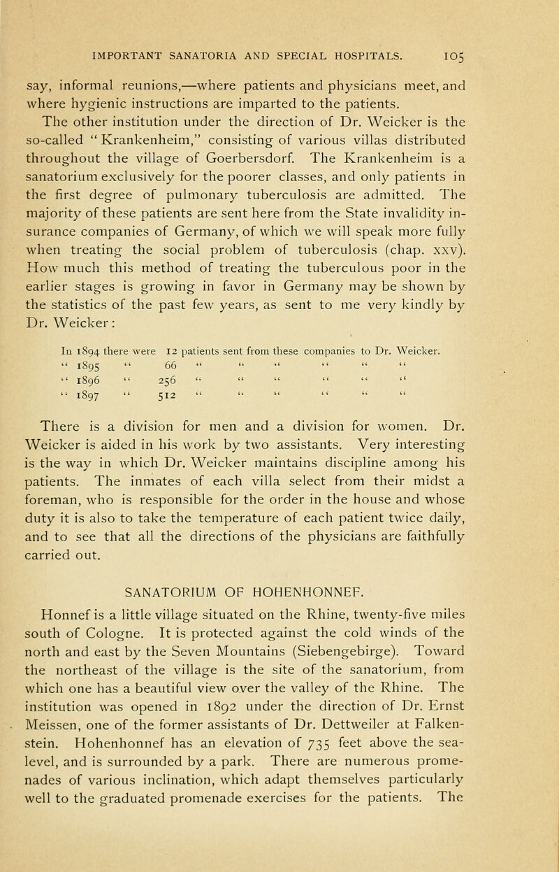 say, informal reunions,—where patients and physicians meet, and where hygienic instructions are imparted to the patients. The other institution under the direction of Dr. Weicker is the so-called  Krankenheim, consisting of various villas distributed throughout the village of Goerbersdorf. The Krankenheim is a sanatorium exclusively for the poorer classes, and only patients in the first degree of pulmonary tuberculosis are admitted. The majority of these patients are sent here from the State invalidity in- surance companies of Germany, of which we will speak more fully when treating the social problem of tuberculosis (chap. xxv). How much this method of treating the tuberculous poor in the earlier stages is growing in favor in Germany may be shown by the statistics of the past few years, as sent to me very kindly by Dr. Weicker: In 1894 there were 12 patients sent from these companies to Dr. Weicker.  1895  66  1896  256 ''       1897  512 There is a division for men and a division for women. Dr. Weicker is aided in his work by two assistants. Very interesting is the way in which Dr. Weicker maintains discipline among his patients. The inmates of each villa select from their midst a foreman, who is responsible for the order in the house and whose duty it is also to take the temperature of each patient twice daily, and to see that all the directions of the physicians are faithfully carried out. SANATORIUM OF HOHENHONNEF. Honnef is a little village situated on the Rhine, twenty-five miles south of Cologne. It is protected against the cold winds of the north and east by the Seven Mountains (Siebengebirge). Toward the northeast of the village is the site of the sanatorium, from which one has a beautiful view over the valley of the Rhine. The institution was opened in 1892 under the direction of Dr. Ernst Meissen, one of the former assistants of Dr. Dettweiler at Falken- stein. Hohenhonnef has an elevation of 735 feet above the sea- level, and is surrounded by a park. There are numerous prome- nades of various inclination, which adapt themselves particularly well to the graduated promenade exercises for the patients. The