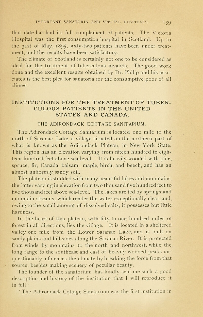 that date has had its full complement of patients. The Victoria Hospital was the first consumption hospital in Scotland. Up to the 31st of May, 1895, sixty-two patients have been under treat- ment, and the results have been satisfactory. The climate of Scotland is certainly not one to be considered as ideal for the treatment of tuberculous invalids. The good work done and the excellent results obtained by Dr. Philip and his asso- ciates is the best plea for sanatoria for the consumptive poor of all climes. INSTITUTIONS FOR THE TREATMENT OF TUBER- CULOUS PATIENTS IN THE UNITED STATES AND CANADA. THE ADIRONDACK COTTAGE SANITARIUM. The Adirondack Cottage Sanitarium is located one mile to the north of Saranac Lake, a village situated on the northern part of what is known as the Adirondack Plateau, in New York State. This region has an elevation varying from fifteen hundred to eigh- teen hundred feet above sea-level. It is heavily wooded with pine, spruce, fir, Canada balsam, maple, birch, and beech, and has an almost uniformly sandy soil. The plateau is studded with many beautiful lakes and mountains, the latter varying in elevation from two thousand five hundred feet to five thousand feet above sea-level. The lakes are fed by springs and mountain streams, which render the water exceptionally clear, and, owing to the small amount of dissolved salts, it possesses but little hardness. In the heart of this plateau, with fifty to one hundred miles ot forest in all directions, lies the village. It is located in a sheltered valley one mile from the Lower Saranac Lake, and is built on sandy plains and hill-sides along the Saranac River. It is protected from winds by mountains to the north and northwest, while the long range to the southeast and east of heavily wooded peaks un- questionably influences the climate by breaking the force from that source, besides making scenery of peculiar beauty. The founder of the sanatorium has kindly sent me such a good description and history of the institution that I will reproduce it in full :  The Adirondack Cottage Sanitarium was the first institution in